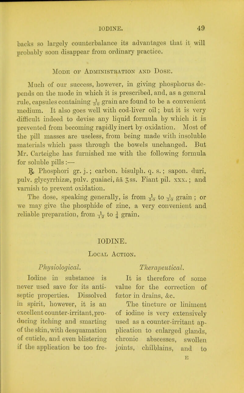 backs so largely counterbalance its advantages that it will probably soon disappear from ordinary practice. Mode op Administbation and Dose. Much of our success, however, in giving phosphorus de- pends on the mode in which it is prescribed, and, as a general rule, capsules containhig grain are found to be a convenient medium. It also goes well with cod-liver oil; but it is very difficult indeed to devise any liquid formula by which it is prevented from becoming rapidly inert by oxidation. Most of the pill masses are useless, from being made with insoluble materials which pass through the bowels unchanged. But Mr. Carteighe has furnished me with the following formula for soluble pills :— j^o Phosphori gr. j.; carbon, bisulph. q. s.; sapon. duri, pulv. glycyrrhizae, pulv. guaiaci, aa 5ss. Fiant pil. xxx.; and varnish to prevent oxidation. The dose, speaking generally, is from -^^ to -^^ grain ; or we may give the phosphide of zinc, a very convenient and reliable preparation, from -j-^^- ^ grain. IODINE. Local Action. Physiological. Iodine in substance is never used save for its anti- septic properties. Dissolved in spirit, however, it is an excellent counter-irritant, pro- ducing itching and smarting of the skin, with desquamation of cuticle, and even blistering if the application be too fre- Therajjeutical. It is therefore of some value for the correction of foetor in drains, &c. The tincture or liniment of iodine is very extensively used as a counter-irritant ap- plication to enlarged glands, chronic abscesses, swollen joints, chilblains, and to E