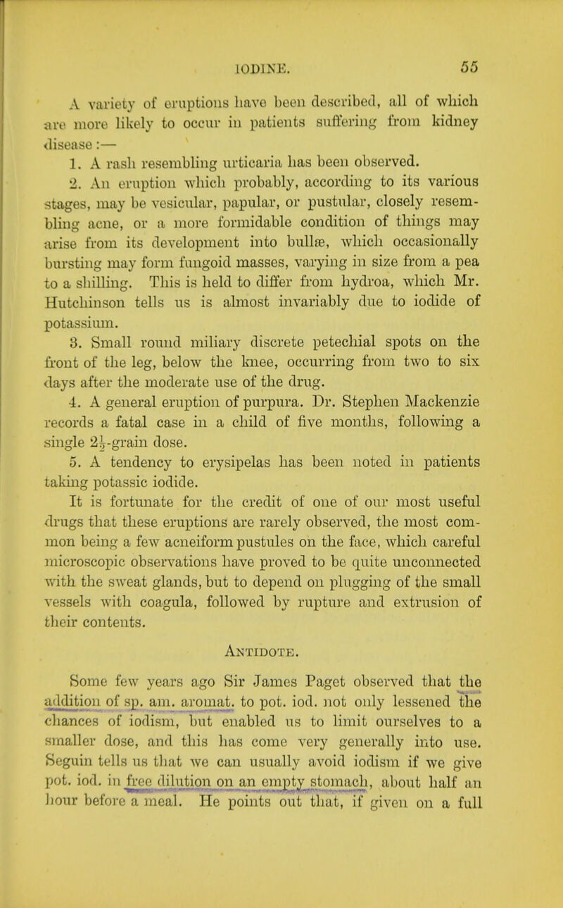 A variety of oruptioiis have been described, all of which are more likely to occur in patients suffering from kidney disease :— 1. A rash resembling urticaria has been observed. 2. An eruption which probably, according to its various stages, may be vesicular, papular, or pustular, closely resem- bling acne, or a more formidable condition of things may arise from its development into bull£e, which occasionally bursting may form fungoid masses, varying in size from a pea to a shilling. This is held to differ from hydroa, which Mr. Hutchinson tells us is almost invariably due to iodide of potassium. 3. Small round miliary discrete petechial spots on the front of the leg, below the knee, occurring from two to six days after the moderate use of the drug. ■i. A general eruption of purpura. Dr. Stephen Mackenzie records a fatal case in a child of five months, following a single 25y-grain dose. 5. A tendency to erysipelas has been noted in patients taking potassic iodide. It is fortunate for the credit of one of our most useful drugs that these eruptions are rarely observed, the most com- mon being a few acneiformpustules on the face, which careful microscopic observations have proved to be quite unconnected with the sweat glands, but to depend on plugging of the small vessels with coagula, followed by rupture and extrusion of their contents. Antidote. Some few years ago Sir James Paget observed that the addition of sp. am. aromat. to pot. iod. not only lessened liie chances of iodism, but enabled us to limit ourselves to a smaller dose, and this has come very generally into use. Seguin tells us that we can usually avoid iodism if we give pot. iod. in free dilution on an empty stomach, about half an Jiour before a meal. He points out that, if given on a full