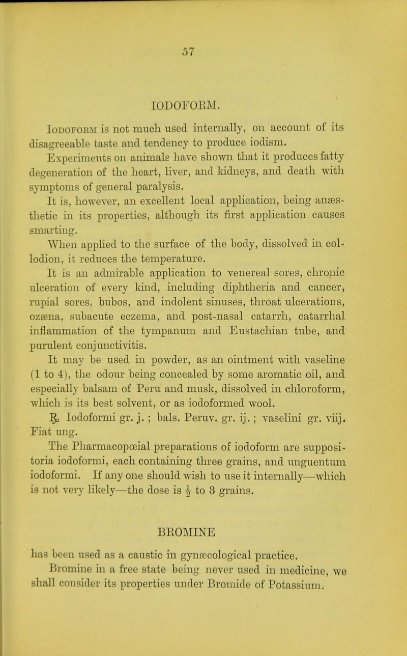 lODOFOEM. Iodoform is not much used internally, on account of its disagreeable taste and tendency to produce iodism. Experiments on animals have shown that it produces fatty degeneration of the heart, liver, and kidneys, and death with symptoms of general paralysis. It is, however, an excellent local application, being anaes- thetic in its properties, although its first application causes smarting. When applied to the surface of the body, dissolved in col- lodion, it reduces the temperature. It is an admirable application to venereal sores, chronic ulceration of every kind, including diphtheria and cancer, rupial sores, bubos, and indolent sinuses, throat ulcerations, oztena, subacute eczema, and post-nasal catarrh, catarrhal inflammation of the tympanum and Eustachian tube, and pm'ulent conjunctivitis. It may be used in powder, as an ointment wdtli vaseline (1 to 4), the odour being concealed by some aromatic oil, and especially balsam of Peru and musk, dissolved in chloroform, which is its best solvent, or as iodoformed wool. jgo lodoformi gr. j. ; bals. Peruv. gr. ij.; vaselini gr. viij. Fiat ung. The Pliarmacopoeial preparations of iodoform are supposi- toria iodoformi, each containing three grains, and unguentum iodoformi. If any one should wish to use it internally—w4iicli is not very likely—the dose is -I to 3 grains. BROMINE has been used as a caustic in gynrocologieal practice. Bromine hi a free state being never used in medicine, we shall consider its properties under Bromide of Potassium.