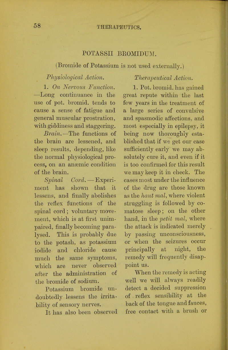 POTASSII ] (Bromide of Potassium Physiological Action. 1. On Nervous Function. —Long contimiance in the use of pot. bromicl, tends to cause a sense of fatigue and general muscular prostration, with giddiness and staggering. Brain.—The functions of the brain are lessened, and sleep results, depending, like the normal physiological pro- cess, on an antemic condition of the brain. Spinal Cord. — Experi- ment has shown that it lessens, and finally abolishes the reflex functions of the spinal cord ; voluntary move- ment, which is at first unim- paired, finally becoming para- lysed. This is probably due to the potash, as potassium iodide and chloride cause much the same symptoms, which are never observed after the administration of the bromide of sodium. Potassium bromide un- doubtedly lessens the irrita- bility of sensory nerves. It has also been observed is not used externally.) Therapeutical Action. 1. Pot. bromid. has gained great repute within the last few years in the treatment of a large series of convulsive and spasmodic aftections. and most especially in epilepsy, it being now thoroughly esta- blished that if we get our case sufficiently early we may ab- solutely cure it, and even if it is too confirmed for this result we may keep it in check. The cases most under the influence of the drug are those Imown as the haut mal, where \dolent struggling is followed by co- matose sleep; on the other hand, in the i^atH mal, where the attack is indicated merely by passing unconsciousness, or when the seizures occur principally at night, the remedy will frequently disap- point us. When the remedy is acting well we will always readily detect a decided suppression of reflex sensibility at the back of the tongue and fauces, free contact with a brush or