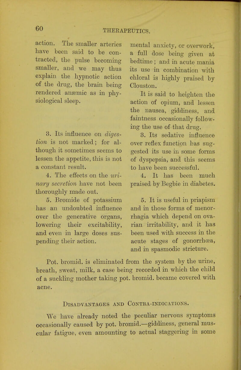 action. The smaller arteries liave been said to be con- tracted, the pulse becoming smaller, and we may thus explain the hypnotic action of the drug, the brain being rendered anaemic as in phy- siological sleep. 3. Its influence on diges- tion is not marked; for al- though it sometimes seems to lessen the appetite, this is not a constant result. 4. The effects on the uri- nary secretion have not been thoroughly made out. 5. Bromide of potassimn has an undoubted influence over the generative organs, lowering their excitability, and even in large doses sus- pending their action. mental anxiety, or overwork, a full dose being given at bedtime ; and in acute mania its use in combination with chloral is highly praised by Clouston. It is said to heighten the action of opium, and lessen the nausea, giddiness, and faintness occasionally follow- ing the use of that drug. 3. Its sedative influence over reflex function has sug- gested its use in some forms of dyspepsia, and this seems to have been successful. 4. It has been much praised by Begbie in diabetes. 5. It is useful in priapism and m those forms of menor- rhagia which depend on ova- rian irritability, and it has been used with success in the acute stages of gonorrhoea, and in spasmodic stricture. Pot. bromid. is eliminated from the system by the urine, breath, sweat, milk, a case being recorded in which the child of a suckling mother taking pot. bromid. became covered with acne. Disadvantages and Contea-indications. We have already noted the peculiar nervous symptoms occasionally caused by pot. bromid.—giddiness, general mus- cular fatigue, even amounting to actual staggering in some