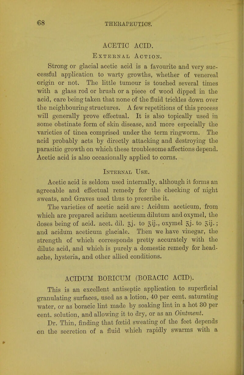 ACETIC ACID. ExTEENAL Action. Strong or glacial acetic acid is a favourite and very suc- cessful application to warty growths, whether of venereal origin or not. The little tumour is touched several times with a glass rod or brush or a piece of wood dipped in the acid, care being taken that none of the fluid trickles down over the neighbouring structures. A few repetitions of this process will generally prove effectual. It is also topically used in some obstinate form of skin disease, and more especially the varieties of tinea comprised under the term ringworm. The acid probably acts by directly attacking and destroying the parasitic growth on which these troublesome affections depend. Acetic acid is also occasionally applied to corns. Inteenal Use. Acetic acid is seldom used internally, although it forms an agreeable and effectual remedy for the checking of night sweats, and Graves used thus to prescribe it. The varieties of acetic acid are : Acidum aceticum, from which are prepared acidum aceticum dilutum and oxymel, the doses being of acid. acet. dil. 5j. to 3ij., oxymel 3j. to 5ij.; and acidum aceticum glaciale. Then we have vinegar, the strength of which corresponds pretty accurately with the dilute acid, and which is purely a domestic remedy for head- ache, hysteria, and other allied conditions. ACIDUM BOEICUM (BOEACIC ACID). This is an excellent antiseptic application to superficial granulating surfaces, used as a lotion, 40 per cent, saturating water, or as boracic lint made by soaking lint in a hot 30 per cent, solution, and allowing it to dry, or as an Ointment. Dr. Thin, finding that fostid sweating of the feet depends on the secretion of a fluid which rapidly swarms with a