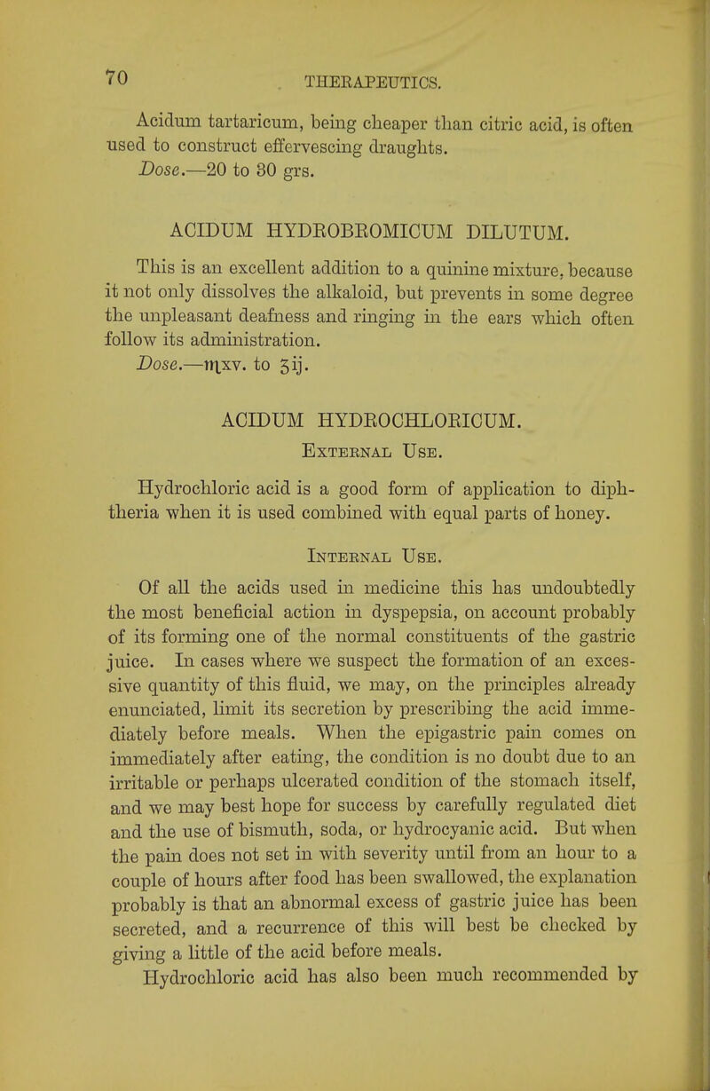 Acidum tartaricum, being cheaper than citric acid, is often used to construct effervescing draughts. Dose.—20 to 30 grs. ACIDUM HYDEOBEOMICUM DILUTUM. This is an excellent addition to a quinine mixture, because it not only dissolves the alkaloid, but prevents in some degree the unpleasant deafness and ringing m the ears which often follow its administration. Dose.—nxxv. to 5ij. ACIDUM HYDEOCHLOEICUM. External Use. Hydrochloric acid is a good form of application to diph- theria when it is used combined with equal parts of honey. Internal Use. Of all the acids used in medicine this has undoubtedly the most beneficial action in dyspepsia, on account probably of its forming one of the normal constituents of the gastric juice. In cases where we suspect the formation of an exces- sive quantity of this fluid, we may, on the principles already enunciated, limit its secretion by prescribing the acid imme- diately before meals. When the epigastric pain comes on immediately after eating, the condition is no doubt due to an irritable or perhaps ulcerated condition of the stomach itself, and we may best hope for success by carefully regulated diet and the use of bismuth, soda, or hydrocyanic acid. But when the pain does not set in with severity until from an hour to a couple of hours after food has been swallowed, the explanation probably is that an abnormal excess of gastric juice has been secreted, and a recurrence of this will best be checked by giving a little of the acid before meals. Hydrochloric acid has also been much recommended by