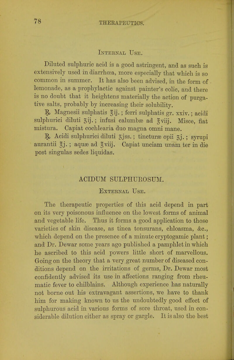 Inteenal Use. Diluted sulphuric acid is a good astringent, and as such is extensively used in diarrhoea, more especially that which is so common in summer. It has also been advised, in the form of lemonade, as a prophylactic against painter's colic, and there is no doubt that it heightens materially the action of purga- tive salts, probably by increasing their solubility. ]^ Magnesii sulphatis gij.; ferri sulphatis gr. xxiv.; acidi sulphurici diluti 5ij.; infusi calumbae ad gviij. Misce, fiat mistura. Capiat cochlearia duo magna omni mane. ]^ Acidi sulphurici diluti 5jss.; tincturae opii 5j. ; syrupi aurantii ^j. ; aqu^ ad §viij. Capiat unciam miam ter in die post singulas sedes liquidas. ACIDUM SULPHUROSUM. External Use. The therapeutic properties of this acid depend in part on its very poisonous influence on the lowest forms of animal and vegetable life. Thus it forms a good application to those varieties of skin disease, as tinea tonsurans, chloasma, &c., which depend on the presence of a minute cryptogamic plant; and Dr. Dewar some years ago published a pamphlet m which he ascribed to this acid powers little short of marvellous. Going on the theory that a very great number of diseased con- ditions depend on the irritations of germs, Dr. Dewar most confidently advised its use in affections ranging from rheu- matic fever to chilblains. Although experience has naturally not borne out his extravagant assertions, we have to thank him for making known to us the undoubtedly good effect of sulphurous acid in various forms of sore throat, used in con- siderable dilution either as spray or gargle. It is also the best