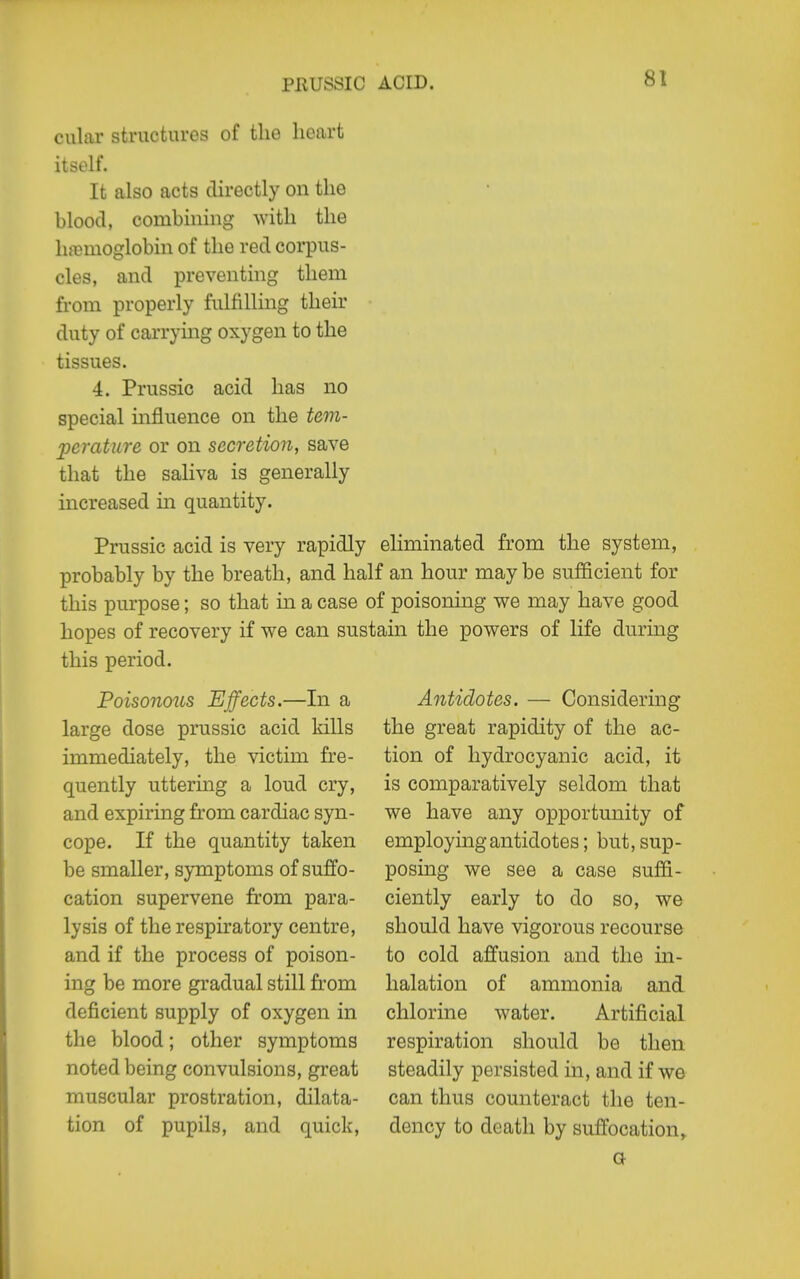 cular structures of the heart itself. It also acts directly on the blood, combining ^vith the luBmoglobin of the red corpus- cles, and preventing them from properly fulfilling their duty of carrymg oxygen to the tissues. 4. Prussia acid has no special mfluence on the tem- perature or on secretion, save that the saliva is generally increased in quantity. Prussic acid is very rapidly eliminated from the system, probably by the breath, and half an hour maybe sufficient for this purpose; so that in a case of poisoning we may have good hopes of recovery if we can sustain the powers of life during this period. Poisonous Effects.—In a large dose prussic acid kills immediately, the victim fre- quently uttering a loud cry, and expiring from cardiac syn- cope. If the quantity taken be smaller, symptoms of suffo- cation supervene from para- lysis of the respiratory centre, and if the process of poison- ing be more gradual still from deficient supply of oxygen in the blood; other symptoms noted being convulsions, great muscular prostration, dilata- tion of pupils, and quick. Antidotes. — Considering the great rapidity of the ac- tion of hydrocyanic acid, it is comparatively seldom that we have any opportunity of employing antidotes; but, sup- posing we see a case suffi- ciently early to do so, we should have vigorous recourse to cold affusion and the in- halation of ammonia and chlorine water. Artificial respiration should be then steadily persisted in, and if we can thus counteract the ten- dency to death by suffocation^