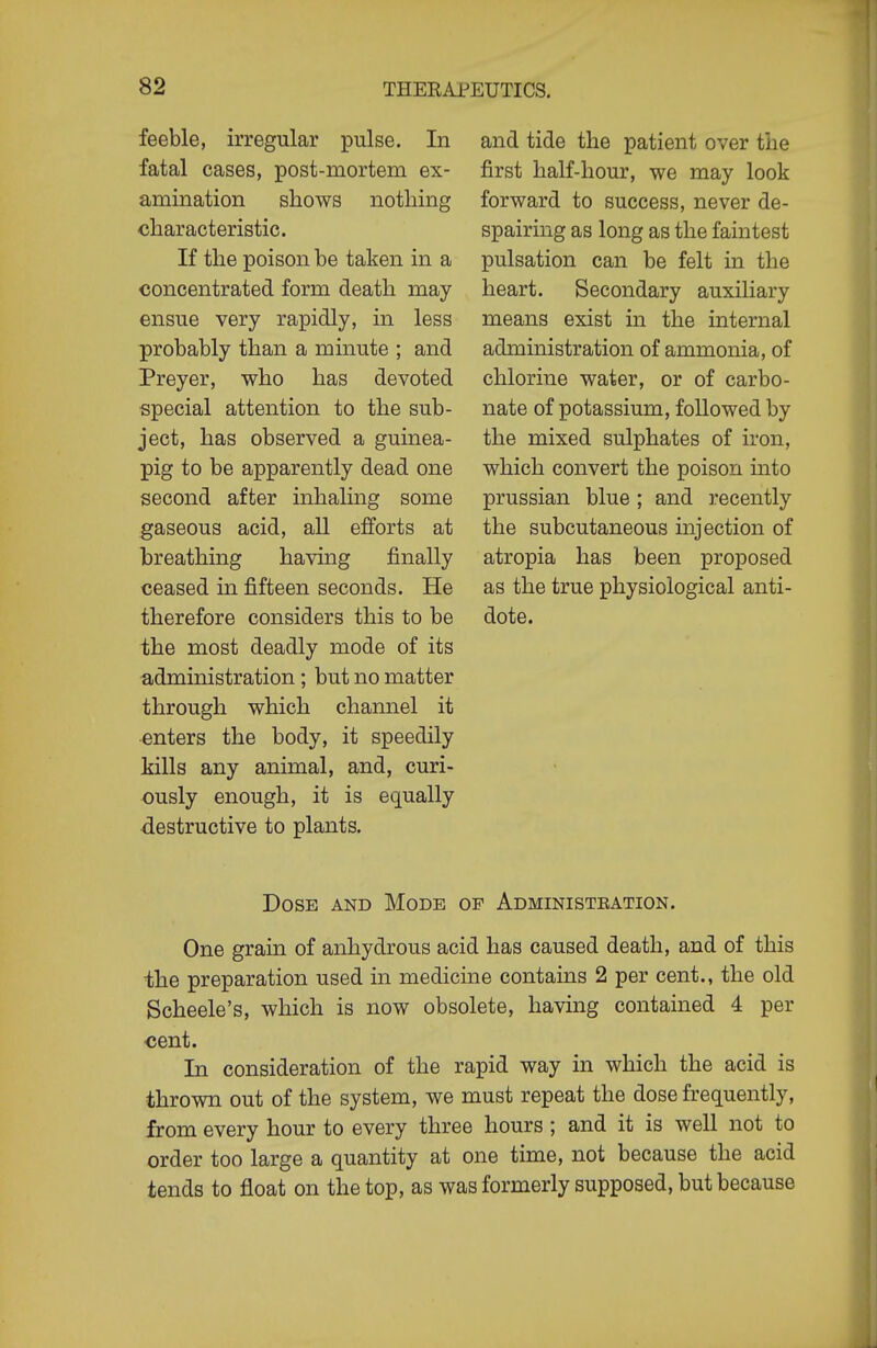 feeble, irregular pulse. In fatal cases, post-mortem ex- amination shows nothing characteristic. If the poison be taken in a concentrated form death may ensue very rapidly, in less probably than a minute ; and Preyer, who has devoted special attention to the sub- ject, has observed a guinea- pig to be apparently dead one second after inhaling some gaseous acid, all efforts at breathing having finally ceased in fifteen seconds. He therefore considers this to be the most deadly mode of its administration; but no matter through which channel it •enters the body, it speedily Mils any animal, and, curi- ously enough, it is equally destructive to plants. and tide the patient over the first half-hour, we may look forward to success, never de- spairing as long as the faintest pulsation can be felt in the heart. Secondary auxiliary means exist in the internal administration of ammonia, of chlorine water, or of carbo- nate of potassium, followed by the mixed sulphates of iron, which convert the poison into Prussian blue ; and recently the subcutaneous injection of atropia has been proposed as the true physiological anti- dote. Dose and Mode of Administration. One grain of anhydrous acid has caused death, and of this ■the preparation used in medicine contains 2 per cent., the old Scheele's, which is now obsolete, having contained 4 per cent. In consideration of the rapid way in which the acid is thrown out of the system, we must repeat the dose frequently, from every hour to every three hours; and it is well not to order too large a quantity at one time, not because the acid tends to float on the top, as was formerly supposed, but because