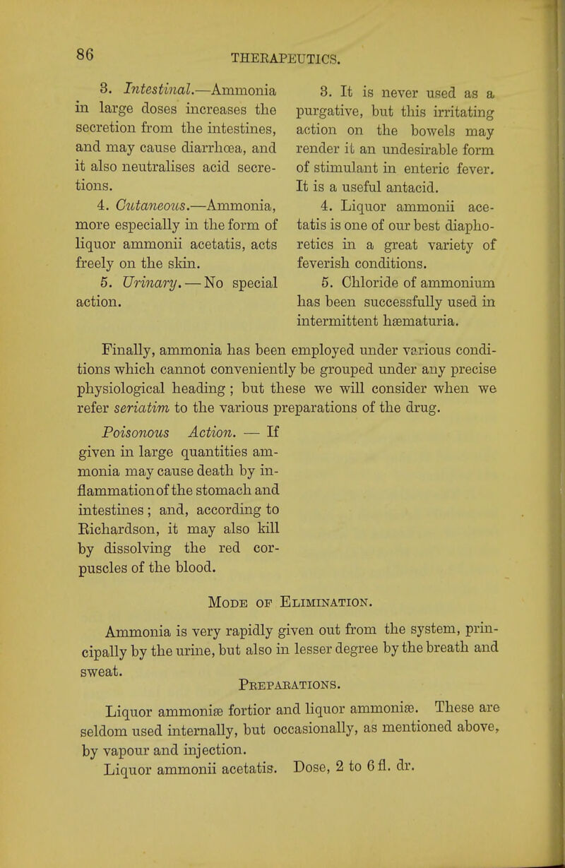 3. Intestinal.—Ammonia in large doses increases the secretion from the intestines, and may cause diarrhoea, and it also neutralises acid secre- tions. 4. Cutaneous.—Ammonia, more especially in the form of liquor ammonii acetatis, acts freely on the skin. 5. Urinary. — No special action. 3. It is never used as a purgative, but this irritating action on the bowels may render it an undesirable form of stimulant in enteric fever. It is a useful antacid. 4. Liquor ammonii ace- tatis is one of our best diapho- retics in a great variety of feverish conditions. 5. Chloride of ammonium has been successfully used in intermittent haematuria. Finally, ammonia has been employed under various condi- tions which cannot conveniently be grouped under any precise physiological heading ; but these we will consider when we refer seriatim to the various preparations of the drug. Poisonous Action. — If given in large quantities am- monia may cause death by in- flammation of the stomach and intestines ; and, according to Eichardson, it may also kill by dissolving the red cor- puscles of the blood. Mode of Elimination. Ammonia is very rapidly given out from the system, prm- cipally by the urine, but also in lesser degree by the breath and sweat. Peepaeations. Liquor ammonia fortior and liquor ammonise. These are seldom used internally, but occasionally, as mentioned above, by vapour and injection. Liquor ammonii acetatis. Dose, 2 to 6fl. dr.