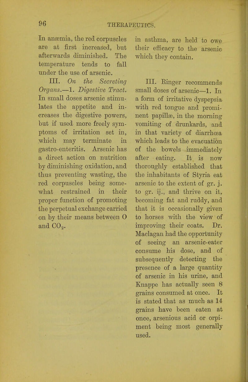 In an£emia, the red corpuscles are at first increased, but afterwards diminished. The temperature tends to fall under the use of arsenic. III. On the Secreting Organs.—1. Digestive Tract. In small doses arsenic stimu- lates the appetite and in- creases the digestive powers, but if used more freely sym- ptoms of irritation set in, .which may terminate in gastro-enteritis. Arsenic has a direct action on nutrition by diminishing oxidation, and thus preventing wasting, the red corpuscles being some- what restrained in their proper function of promoting the perpetual exchange carried on by their means between 0 and CO2- in asthma, are held to owe their efficacy to the arsenic which they contain. III. Einger recommends small doses of arsenic—1. In a form of irritative dyspepsia with red tongue and promi- nent papillse, in the morning vomiting of drunkards, and in that variety of diarrhoea which leads to the evacuation of the bowels immediately after eating. It is now thoroughly established that the inhabitants of Styria eat arsenic to the extent of gr. j. to gr. ij., and thrive on it, becoming fat and ruddy, and that it is occasionally given to horses with the view of improving their coats. Dr. Maclagan had the opportunity of seeing an arsenic-eater consume his dose, and of subsequently detectmg the presence of a large quantity of arsenic in his urine, and Knappe has actually seen 8 grains consumed at once. It is stated that as much as 14 grains have been eaten at once, arsenious acid or orpi- ment being most generally used.