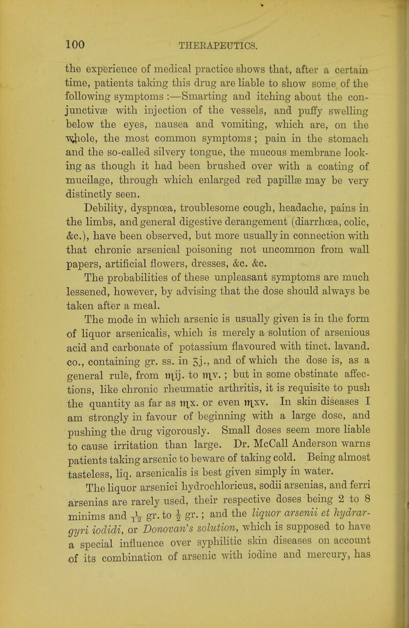 the experience of medical practice shows that, after a certain time, patients taking this drug are hable to show some of the following symptoms :—Smarting and itching about the con- junctivas with injection of the vessels, and puffy swelling below the eyes, nausea and vomiting, which are, on the ■^lole, the most common symptoms ; pain in the stomach and the so-called silvery tongue, the mucous membrane look- ing as though it had been brushed over with a coating of mucilage, through which enlarged red papillae may be very distinctly seen. Debility, dyspnoea, troublesome cough, headache, pains in the limbs, and general digestive derangement (diarrhoea, colic, &c.), have been observed, but more usually in connection with that chronic arsenical poisoning not uncommon from wall papers, artificial flowers, dresses, &c. &c. The probabilities of these unpleasant symptoms are much lessened, however, by advising that the dose should always be taken after a meal. The mode in which arsenic is usually given is in the form of liquor arsenicalis, which is merely a solution of arsenious acid and carbonate of potassium flavoured with tinct. lavand. CO., containing gr. ss. in 5j., and of which the dose is, as a general rulfe, from niij. to niv. ; but in some obstmate affec- tions, like chronic rheumatic arthritis, it is requisite to push the quantity as far as tnx. or even ntxv. In skin diseases I am strongly in favour of beginning with a large dose, and pushing the drug vigorously. Small doses seem more Hable to cause irritation than large. Dr. McCall Anderson warns patients takmg arsenic to beware of taking cold. Being almost tasteless, liq. arsenicahs is best given simply in water. The liquor arsenici hydrochloricus, sodii arsenias, and ferri arsenias are rarely used, their respective doses being 2 to 8 minims and gr. to ^ gr.; and the liquor arsenii et hydrar- gyri iodidi, or Donovan's solution, which is supposed to have a special influence over syphilitic skin diseases on account of its combination of arsenic with iodine and mercury, has