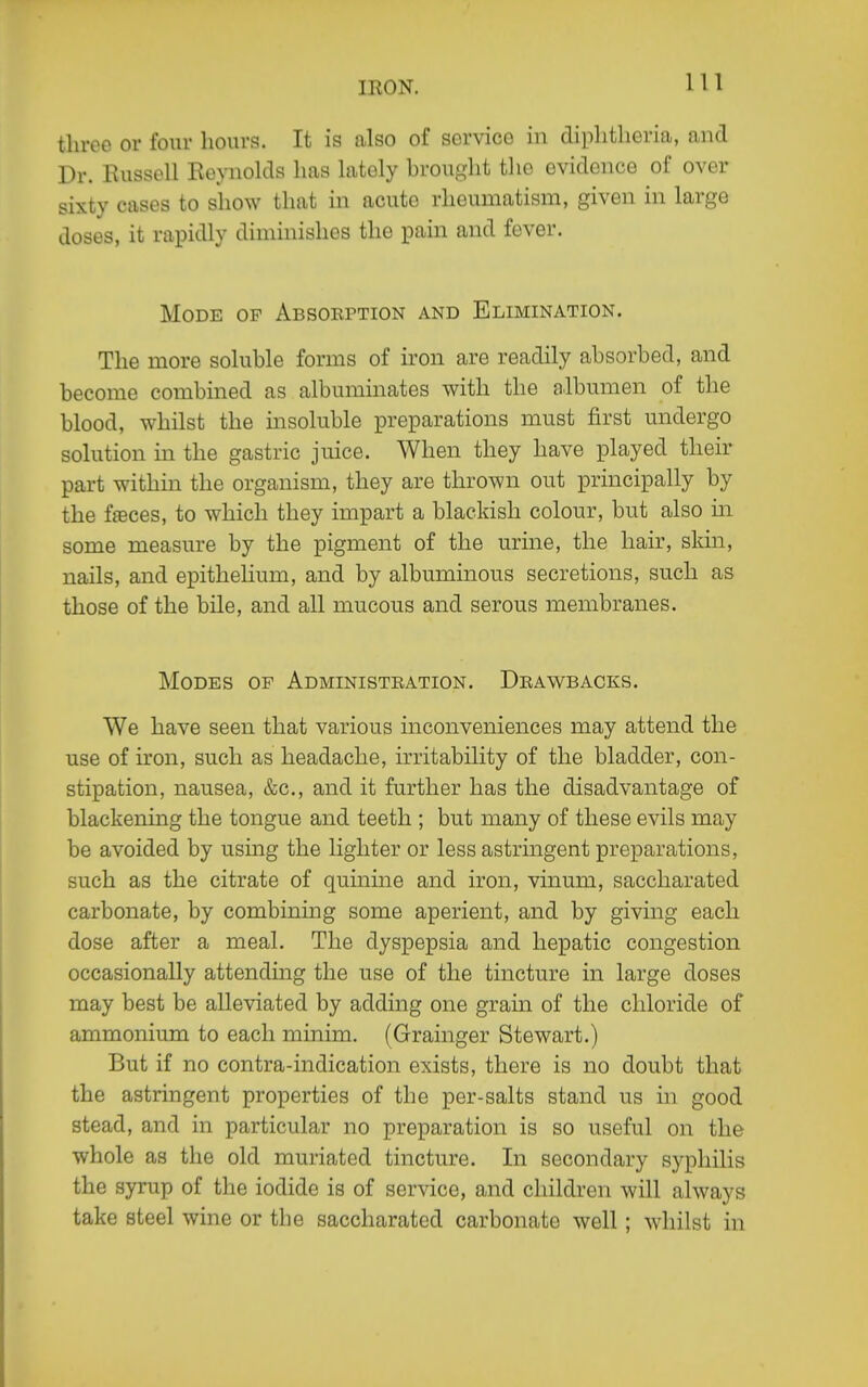 three or four hours. It is also of service in diphtheria, and Dr. Russell Reynolds has lately brought the evidence of over sixty cases to show that in acute rheumatism, given in large doses, it rapidly diminishes the pain and fever. Mode of Absokption and Elimination. The more soluble forms of iron are readily absorbed, and become combined as albuminates with the albumen of the blood, whilst the insoluble preparations must first undergo solution in the gastric juice. When they have played their part withm the organism, they are thrown out principally by the ffeces, to which they impart a blackish colour, but also hi some measure by the pigment of the urine, the hair, skin, nails, and epithehum, and by albuminous secretions, such as those of the bile, and all mucous and serous membranes. Modes of Administeation. Drawbacks. We have seen that various inconveniences may attend the use of iron, such as headache, irritability of the bladder, con- stipation, nausea, &c., and it further has the disadvantage of blackening the tongue and teeth ; but many of these evils may be avoided by usmg the lighter or less astringent preparations, such as the citrate of quinine and iron, vinum, saccharated carbonate, by combining some aperient, and by giving each dose after a meal. The dyspepsia and hepatic congestion occasionally attending the use of the tincture in large doses may best be alleviated by adding one grain of the chloride of ammonium to each minim. (Grainger Stewart.) But if no contra-indication exists, there is no doubt that the astringent properties of the per-salts stand us in good stead, and in particular no preparation is so useful on the whole as the old muriated tincture. In secondary syphilis the syrup of the iodide is of service, and children will always take steel wine or the saccharated carbonate well; whilst in