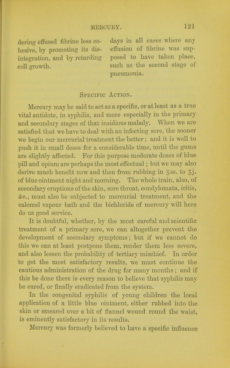 deriiig offusecl fibrine less co- hesive, by promoting its dis- integration, and by retarding cell growth. days in all cases wherG any effusion of librine was sup- posed to have taken place, such as the second stage ol! pneumonia. Specific Action. Mercury may be said to act as a specific, or at least as a true vital antidote, in syphilis, and more especially in the primary aiid secondary stages of that insidious malady. When we are satisfied that we have to deal with an infecting sore, the sooner we begin our mercurial treatment the better ; and it is well to push it in small doses for a considerable time, until the gums are slightly affectef]. For this purpose moderate doses of blue pill and opium are perhaps the most effectual; but we may also derive much benefit now and then from rubbing in 5ss. to 5j« of blue ointment night and morning. The whole train, also, of secondary eruptions of the skin, sore throat, condylomata, iritis, &c., must also be subjected to mercurial treatment, and the calomel vapour bath and the bichloride of mercury will here do us good service. It is doubtful, whether, by the most careful and scientific treatment of a primary sore, we can altogether prevent the development of secondary symptoms ; but if we cannot do this we can at least postpone them, render them less severe, and also lessen the probability of tertiary mischief. In order to get the most satisfactory results, we must continue the cautious administration of the drug for many months ; and if this be done there is every reason to believe that syphilis may be cured, or finally eradicated from the system. In the congenital syphilis of young children the local application of a little blue ointment, either rubbed into the skin or smeared over a bit of flannel wound round the waist, is eminently satisfactory in its results. Mercury was formerly believed to have a specific influence