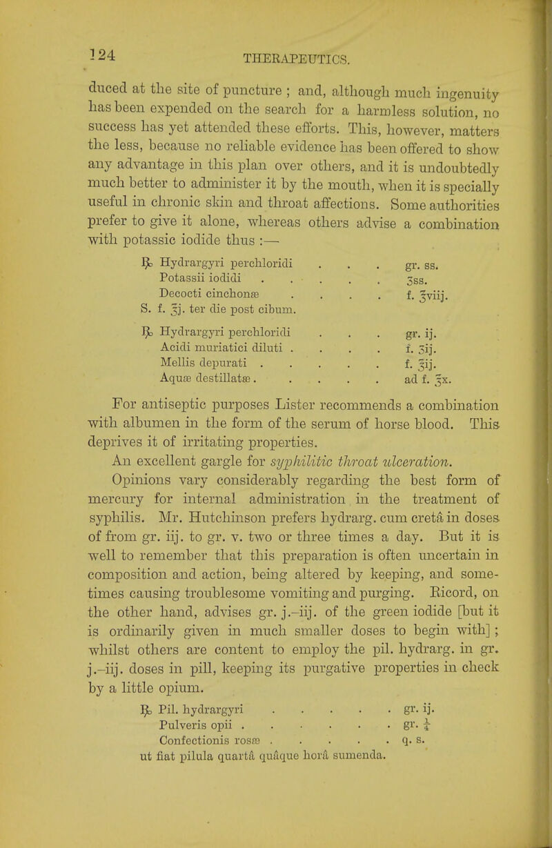 - 24 THERAPEUTICS. dnced at the site of puncture ; and, although much ingenuity has been expended on the search for a harmless solution, no success has yet attended these efforts. This, however, matters the less, because no rehable evidence has been offered to show any advantage in this plan over others, and it is undoubtedly much better to administer it by the mouth, when it is specially useful in chronic skin and throat affections. Some authorities prefer to give it alone, whereas others advise a combination with potassic iodide thus :— ^ Hyclrargyri perchloridi . . . gr. ss. Potassii iodidi 3ss. Decocti cinchonfe . . . . f. ^viij. S. f. 3]. ter die post cibum. 1^ Hydrargyri perchloridi . . . gr. ij. Acidi muriatici diluti . . . . f. Sij. Mellis depurati f- jij- Aquffi destillata3. .... ad f. ^x. For antiseptic purposes Lister recommends a combination with albumen in the form of the serum of horse blood. Thia deprives it of irritating properties. An excellent gargle for sy;pliilitic throat ulceration. Opinions vary considerably regarding the best form of mercury for internal administration in the treatment of syphilis. Mr. Hutchinson prefers hydrarg. cum cretain doses- of from gr. iij. to gr. v. two or three times a day. But it is well to remember that this preparation is often uncertain in composition and action, being altered by keeping, and some- times causing troublesome vomiting and purging. Eicord, on the other hand, advises gr. j.-iij. of the green iodide [but it is ordinarily given in much smaller doses to begin with]; whilst others are content to employ the pil. hydrarg. in gr. j.-iij. doses in pill, keeping its purgative properties in check by a little opium. ]^ Pil. hydrargyri gr. ij. Pulveris opii gJ-- i Confectionis rosfB q. s. ut fiat pilula quarts quilque horS, sumenda.