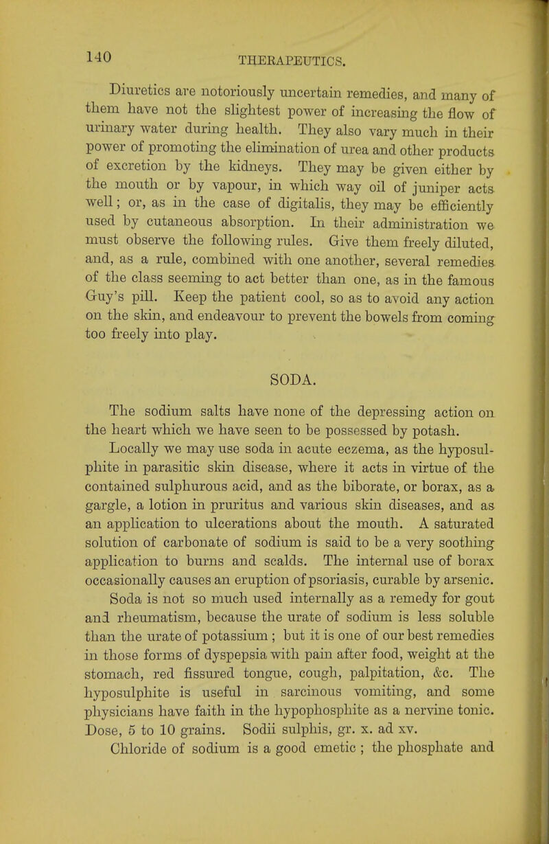 Diuretics are notoriously uncertain remedies, and many of them have not the slightest power of increasmg the flow of urinary water during health. They also vary much in their power of promoting the ehmination of urea and other products of excretion by the kidneys. They may be given either by the mouth or by vapour, in which way oil of juniper acts well; or, as in the case of digitahs, they may be efficiently used by cutaneous absorption. In their administration we must observe the following rules. Give them freely diluted, and, as a rule, combined with one another, several remedies of the class seemuig to act better than one, as in the famous Guy's pill. Keep the patient cool, so as to avoid any action on the skin, and endeavour to prevent the bowels from coming too freely into play. SODA. The sodium salts have none of the depressing action on the heart which we have seen to be possessed by potash. Locally we may use soda in acute eczema, as the hyposul- phite in parasitic skin disease, where it acts in virtue of the contained sulphurous acid, and as the biborate, or borax, as a gargle, a lotion in pruritus and various skin diseases, and as an application to ulcerations about the mouth. A saturated solution of carbonate of sodium is said to be a very soothmg application to burns and scalds. The internal use of borax occasionally causes an eruption of psoriasis, curable by arsenic. Soda is not so much used internally as a remedy for gout and rheumatism, because the urate of sodium is less soluble than the urate of potassium ; but it is one of our best remedies in those forms of dyspepsia with pain after food, weight at the stomach, red fissured tongue, cough, palpitation, &c. The hyposulphite is useful in sarcinous vomiting, and some physicians have faith in the hypophosphite as a nervine tonic. Dose, 5 to 10 grains. Sodii sulphis, gr. x. ad xv. Chloride of sodium is a good emetic ; the phosphate and