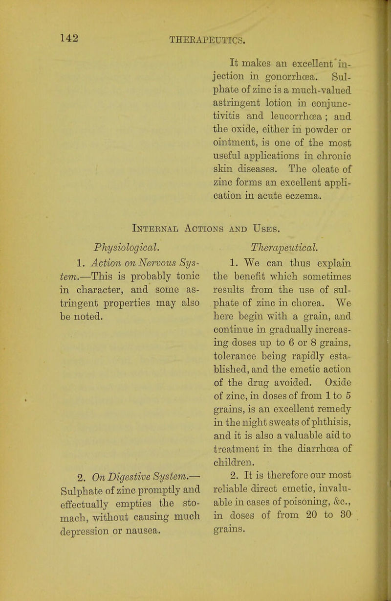 It makes an excellent in- jection in gonorrhosa. Sul- phate of zinc is a much-valued astringent lotion in conjunc- tivitis and leucorrhoja ; and the oxide, either in powder or ointment, is one of the most useful applications in chronic skin diseases. The oleate of zinc forms an excellent appli- cation in acute eczema. Internal Actions and Uses. Physiological. 1. Action on Nervous Sys- tem.—This is probably tonic in character, and some as- tringent properties may also be noted. 2. On Digestive System.— Sulphate of zinc promptly and effectually empties the sto- mach, without causing much depression or nausea. Thera^jeutical. 1. We can thus explain the benefit which sometimes results from the use of sul- phate of zinc in chorea. We here begin with a grain, and continue in gradually increas- ing doses up to 6 or 8 grains, tolerance being rapidly esta- blished, and the emetic action of the drug avoided. Oxide of zinc, in doses of from 1 to 5 grains, is an excellent remedy in the night sweats of phthisis, and it is also a valuable aid to treatment in the diarrhoea of children. 2. It is therefore our most reliable direct emetic, invalu- able in cases of poisoning, &c., in doses of from 20 to 30 grains.