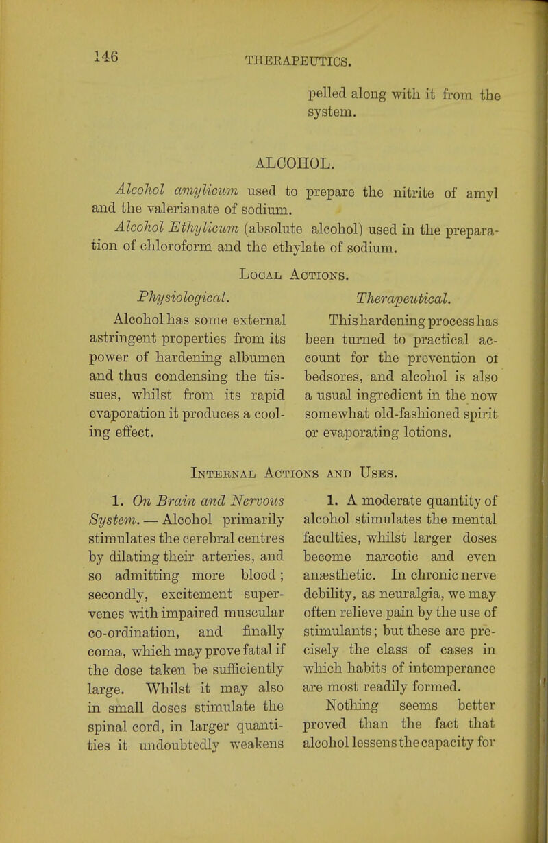 pelled along with it from the system. ALCOHOL. Alcohol amylicum used to prepare the nitrite of amyl and the valerianate of sodium. Alcohol Ethijlicum (absolute alcohol) used in the prepara- tion of chloroform and the ethylate of sodium. Local Physiological. Alcohol has some external astringent properties from its power of hardening albumen and thus condensing the tis- sues, whilst from its rapid evaporation it produces a cool- ing effect. Actions. Theraioeuticobl. This hardening process has been turned to practical ac- count for the prevention oi bedsores, and alcohol is also a usual ingredient in the now somewhat old-fashioned spirit or evaporating lotions. Internal Actions and Uses. 1. On Brain and Nervous System. — Alcohol primarily stimulates the cerebral centres by dilating their arteries, and so admitting more blood; secondly, excitement super- venes with impaired muscular co-ordination, and finally coma, which may prove fatal if the dose taken be sufficiently large. Whilst it may also in small doses stimulate the spinal cord, in larger quanti- ties it undoubtedly weakens 1. A moderate quantity of alcohol stimulates the mental faculties, whilst larger doses become narcotic and even anesthetic. In chronic nerve debility, as neuralgia, we may often relieve pain by the use of stimulants; but these are pre- cisely the class of cases in which habits of intemperance are most readily formed. Nothing seems better proved than the fact that alcohol lessens the capacity for