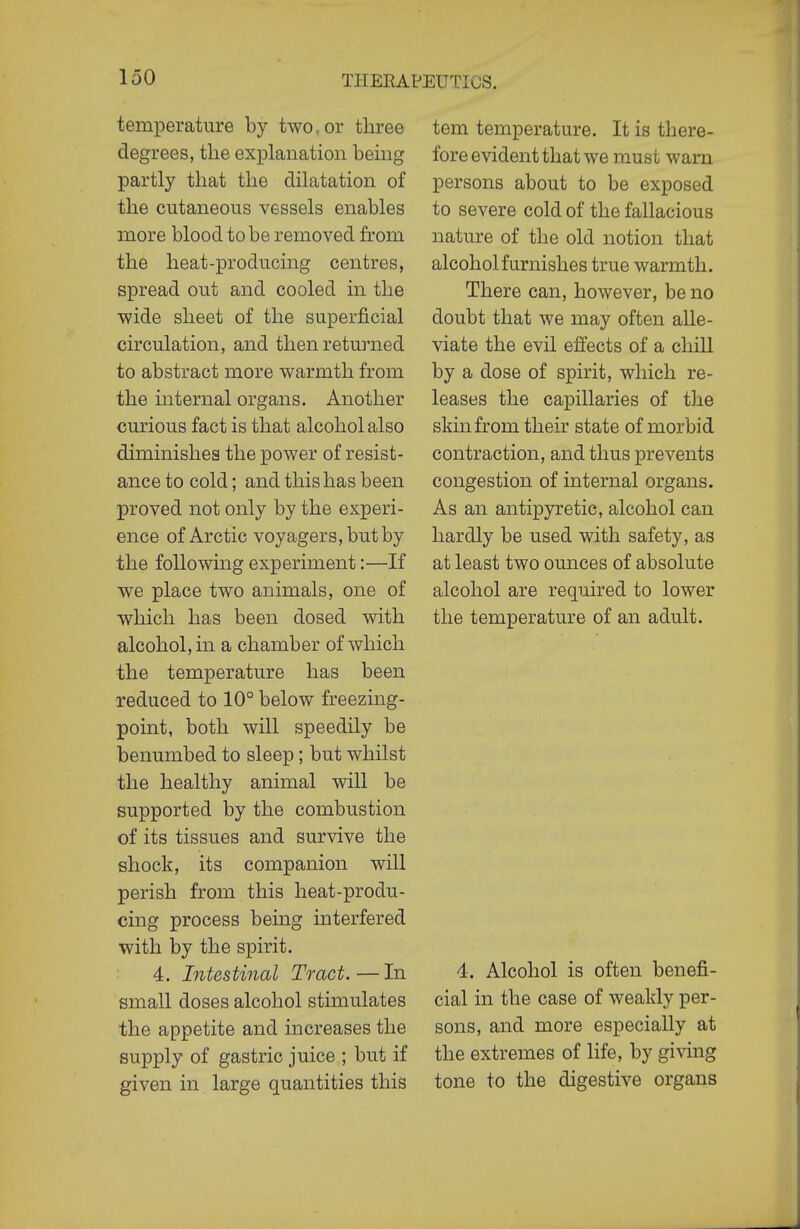 temperature by two, or three degrees, the explanation bemg partly that the dilatation of the cutaneous vessels enables more blood to be removed from the heat-producing centres, spread out and cooled in the wide sheet of the superficial circulation, and then returned to abstract more warmth from the mternal organs. Another curious fact is that alcohol also diminishes the power of resist- ance to cold; and this has been proved not only by the experi- ence of Arctic voyagers, but by the following experiment:—If we place two animals, one of which has been dosed with alcohol, in a chamber of which the temperature has been reduced to 10° below freezing- point, both will speedily be benumbed to sleep; but whilst the healthy animal will be supported by the combustion of its tissues and survive the shock, its companion will perish from this heat-produ- cing process being interfered with by the spirit. 4. Intestinal Tract.—In small doses alcohol stimulates the appetite and increases the supply of gastric juice ; but if given in large quantities this tern temperature. It is there- fore evident that we must warn persons about to be exposed to severe cold of the fallacious nature of the old notion that alcohol furnishes true warmth. There can, however, be no doubt that we may often alle- viate the evil effects of a chill by a dose of spirit, which re- leases the capillaries of the skin from their state of morbid contraction, and thus prevents congestion of internal organs. As an antipyretic, alcohol can hardly be used with safety, as at least two ounces of absolute alcohol are required to lower the temperature of an adult. 4. Alcohol is often benefi- cial in the case of weakly per- sons, and more especially at the extremes of life, by giving tone to the digestive organs
