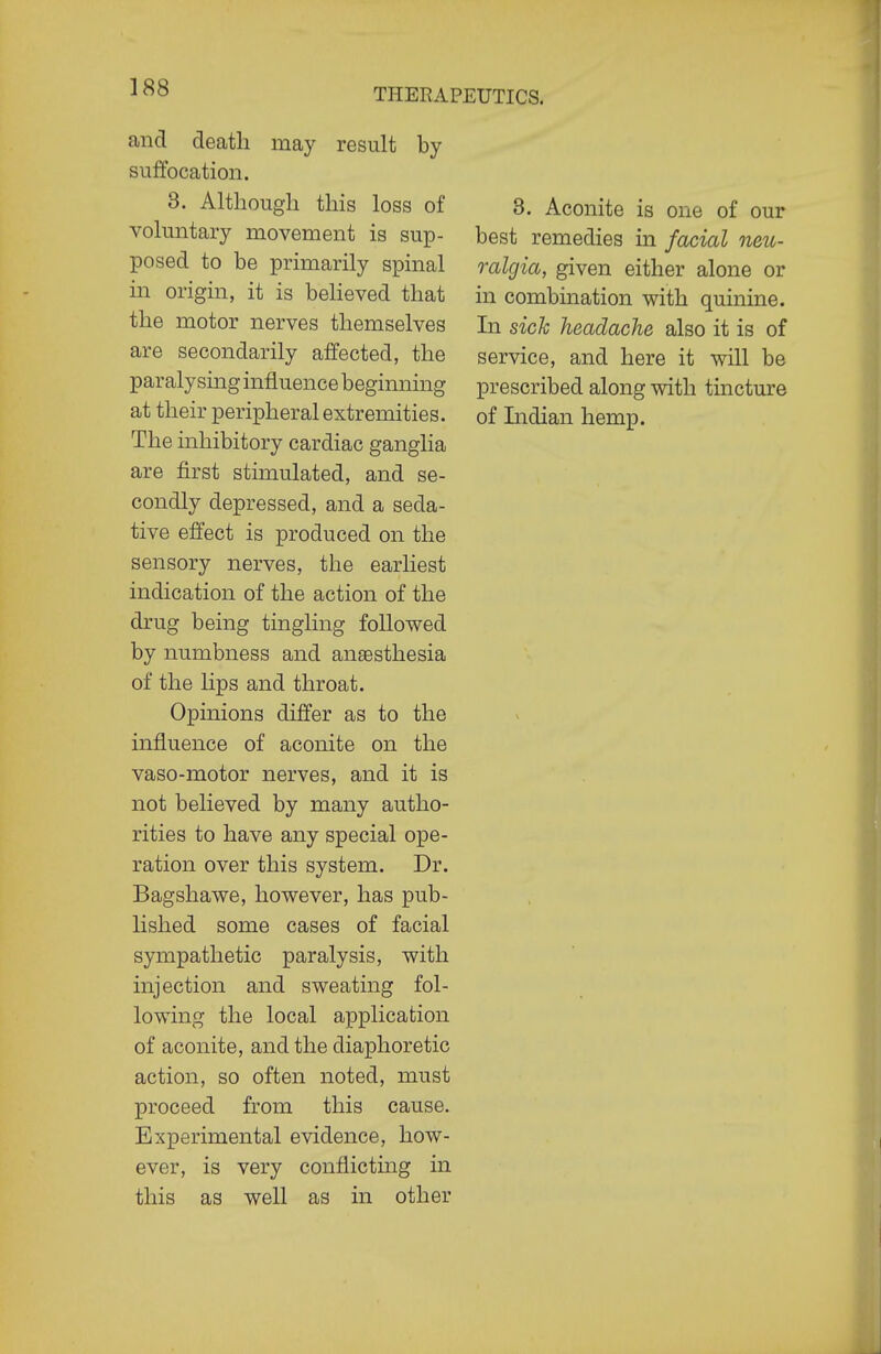 and death may result by suffocation. 3. Although this loss of voluntary movement is sup- posed to be primarily spinal in origin, it is believed that the motor nerves themselves are secondarily affected, the paralysing influence beginning at their peripheral extremities. The inhibitory cardiac ganglia are first stimulated, and se- condly depressed, and a seda- tive effect is produced on the sensory nerves, the earliest indication of the action of the drug being tingling followed by numbness and anaesthesia of the lips and throat. Opinions differ as to the influence of aconite on the vaso-motor nerves, and it is not believed by many autho- rities to have any special ope- ration over this system. Dr. Bagshawe, however, has pub- lished some cases of facial sympathetic paralysis, with injection and sweating fol- lowing the local application of aconite, and the diaphoretic action, so often noted, must proceed from this cause. Experimental evidence, how- ever, is very conflicting in this as well as in other 3. Aconite is one of our best remedies in facial neic- ralgia, given either alone or in combination with quinine. In sick headache also it is of service, and here it will be prescribed along with tincture of Indian hemp.