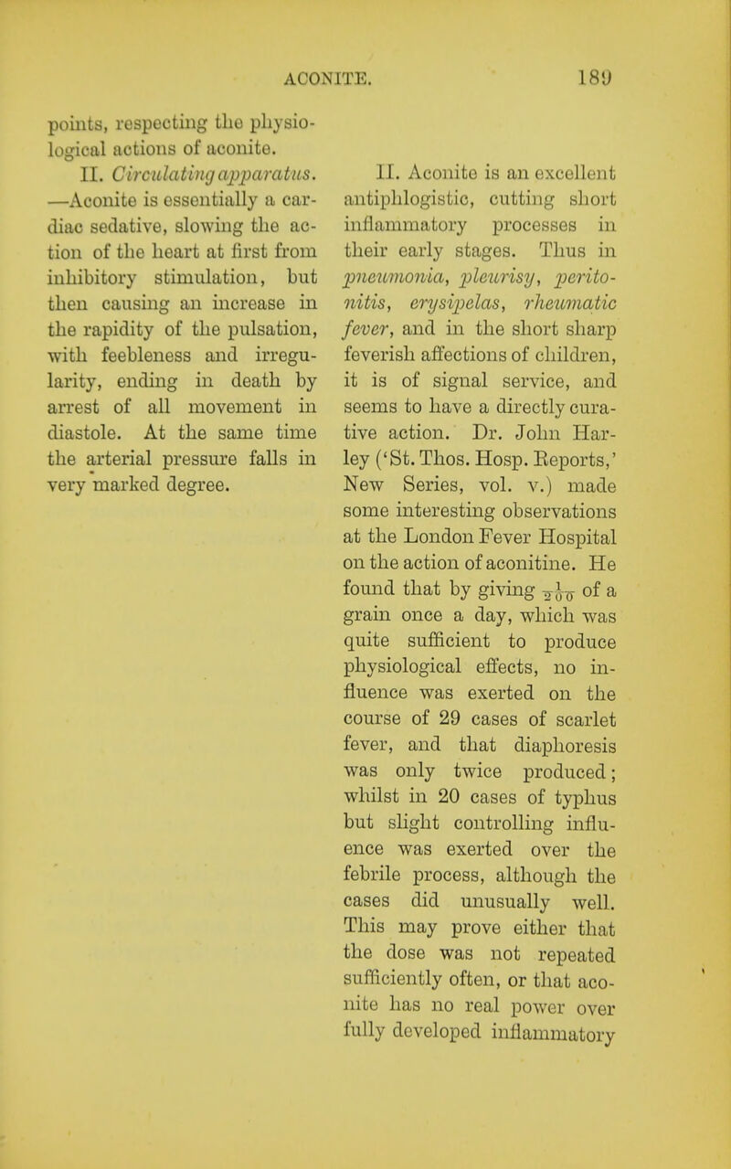 points, respecting the physio- logical actions of aconite. II. CirculatingapparaUts. —Aconite is essentially a car- diac sedative, slowing the ac- tion of the heart at first from inhibitory stimulation, but then causing an increase in the rapidity of the pulsation, with feebleness and irregu- larity, ending in death by arrest of all movement in diastole. At the same time the arterial pressure falls in very marked degree. II. Aconite is an excellent antiphlogistic, cutting short inllammatory processes in their early stages. Thus in pneumonia, pleurisy, perito- nitis, erysipelas, rheumatic fever, and in the short sharp feverish affections of children, it is of signal service, and seems to have a directly cura- tive action. Dr. John Har- ley ('St. Thos. Hosp. Eeports,' New Series, vol. v.) made some interesting observations at the London Fever Hospital on the action of aconitine. He found that by giving o-J-^ of a grain once a day, which was quite sufficient to produce physiological effects, no in- fluence was exerted on the course of 29 cases of scarlet fever, and that diaphoresis was only twice produced; whilst in 20 cases of typhus but sHght controlling influ- ence was exerted over the febrile process, although the cases did unusually well. This may prove either that the dose was not repeated sufficiently often, or that aco- nite has no real po^ver over fully developed inflammatory