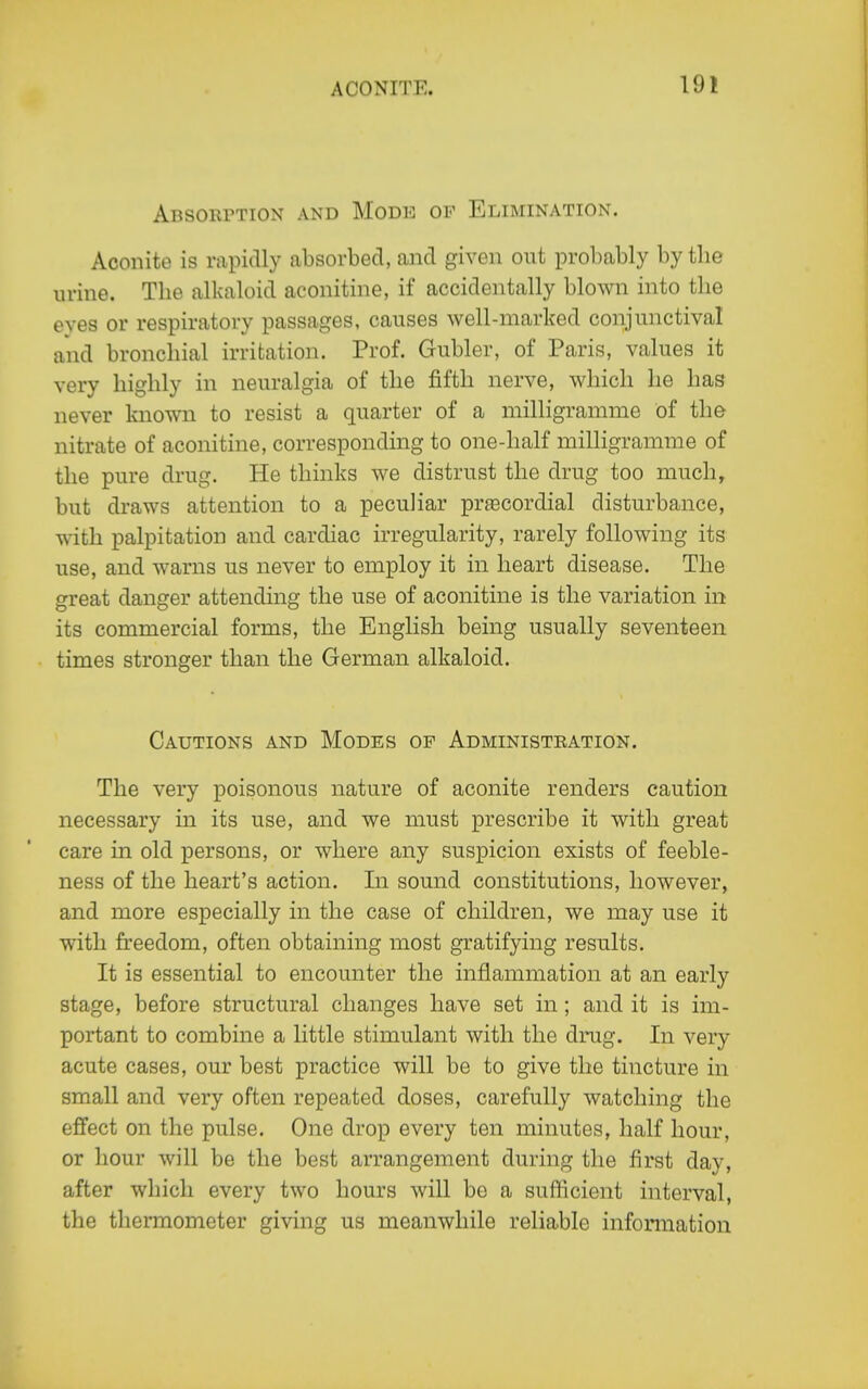 19! ABSOlirTION AND MODE OF ELIMINATION. Aconite is rapidly absorbed, and given out probably by the urine. The alkaloid aconitine, if accidentally blown into the eyes or respiratory passages, causes well-marked conjunctival aiid bronchial irritation. Prof. Gubler, of Paris, values it very highly in neuralgia of the fifth nerve, which he has never known to resist a quarter of a milligramme of the nitrate of aconitine, corresponding to one-half milligramme of the pure drug. He thinks we distrust the drug too much, but draws attention to a peculiar prsecordial disturbance, with palpitation and cardiac irregularity, rarely following its use, and warns us never to employ it in heart disease. The great danger attending the use of aconitine is the variation in its commercial forms, the English being usually seventeen times stronger than the German alkaloid. Cautions and Modes of Administeation. The very poisonous nature of aconite renders caution necessary in its use, and we must prescribe it with great care in old persons, or where any suspicion exists of feeble- ness of the heart's action. In sound constitutions, however, and more especially in the case of children, we may use it with freedom, often obtaining most gratifying results. It is essential to encounter the inflammation at an early stage, before structural changes have set in; and it is im- portant to combine a little stimulant with the drug. In very acute cases, our best practice will be to give the tincture in small and very often repeated doses, carefully watching the effect on the pulse. One drop every ten minutes, half hour, or hour will be the best arrangement during the first day, after which every two hours will bo a sufficient interval, the thermometer giving us meanwhile reliable infomiation