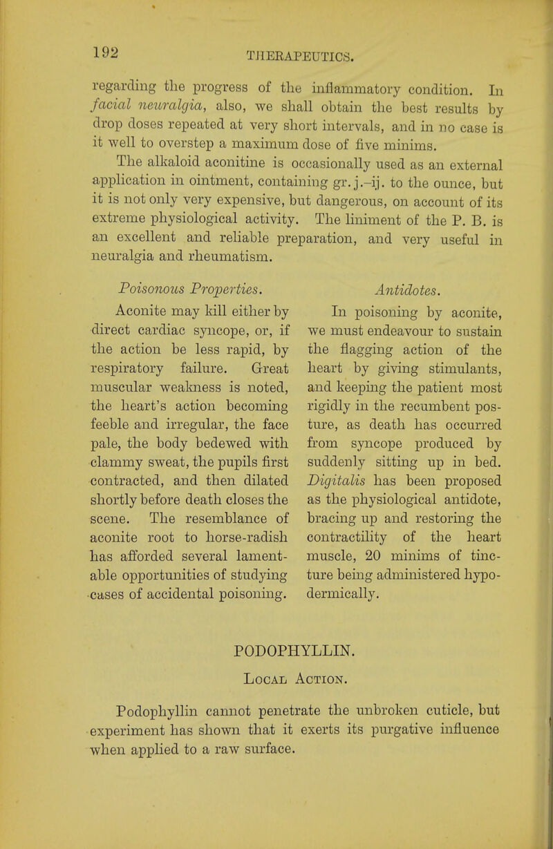 regarding the progress of the inflammatory condition. In facial neuralgia, also, we shall obtain the best results by drop doses repeated at very short intervals, and in no case is it well to overstep a maximum dose of five minims. The alkaloid aconitine is occasionally used as an external application in ointment, containing gr. j.-ij. to the ounce, but it is not only very expensive, but dangerous, on account of its extreme physiological activity. The liniment of the P. B. is an excellent and reliable preparation, and very useful in neuralgia and rheumatism. Poisonous Properties. Aconite may kill either by direct cardiac syncope, or, if the action be less rapid, by respiratory failure. Great muscular weakness is noted, the heart's action becoming feeble and irregular, the face pale, the body bedewed with clammy sweat, the pupils first contracted, and then dilated shortly before death closes the scene. The resemblance of aconite root to horse-radish has afforded several lament- able opportunities of studying •cases of accidental poisoning. Antidotes. In poisoning by aconite, we must endeavour to sustain the flagging action of the heart by giving stimulants, and keeping the patient most rigidly in the recumbent pos- ture, as death has occurred from syncope produced by suddenly sitting up in bed. Digitalis has been proposed as the physiological antidote, bracing up and restoring the contractility of the heart muscle, 20 minims of tinc- ture being administered hypo- dermically. PODOPHYLLIN. Local Action. Podophyllin cannot penetrate the unbroken cuticle, but • experiment has shown that it exerts its purgative influence when applied to a raw surface.