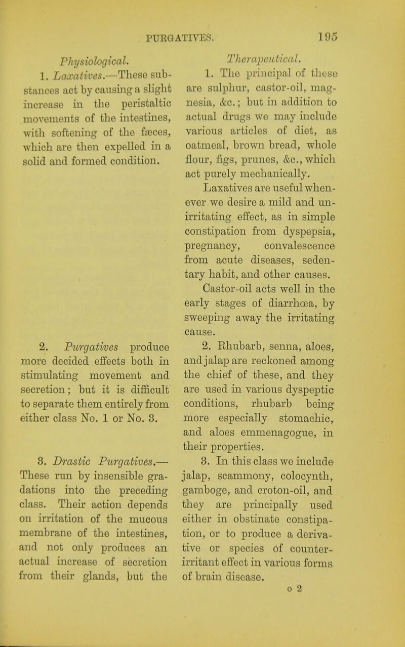 Physiological. 1. Laxatives.—These sub- stances act by causing a slight increase in the peristaltic movements of the intestines, with softening of the faDces, which are then expelled m a solid and formed condition. 2. Purgatives produce more decided effects both in stimulating movement and secretion; but it is difficult to separate them entirely from either class No. 1 or No. 3. 3. Drastic Purgatives.— These run by insensible gra- dations into the preceding class. Their action depends on irritation of the mucous membrane of the intestines, and not only produces an actual increase of secretion from their glands, but the Therapeutical. 1. The principal of tliese are sulphur, castor-oil, mag- nesia, &c.; but in addition to actual drugs we may include various articles of diet, as oatmeal, brown bread, whole flour, figs, prunes, &c., which act purely mechanically. Laxatives are useful when- ever we desire a mild and un- irritating effect, as in simple constipation from dyspepsia^ pregnancy, convalescence from acute diseases, seden- tary habit, and other causes. Castor-oil acts well in the early stages of diarrhoea, by sweeping away the irritating cause. 2. Ehubarb, senna, aloes, and jalap are reckoned among the chief of these, and they are used in various dyspeptic conditions, rhubarb being more especially stomachic,, and aloes emmenagogue, in their properties. 3. In this class we include jalap, scammony, colocynth, gamboge, and croton-oil, and they are principally used either in obstinate constipa- tion, or to produce a deriva- tive or species of counter- irritant effect in various forms of brain disease. 0 2