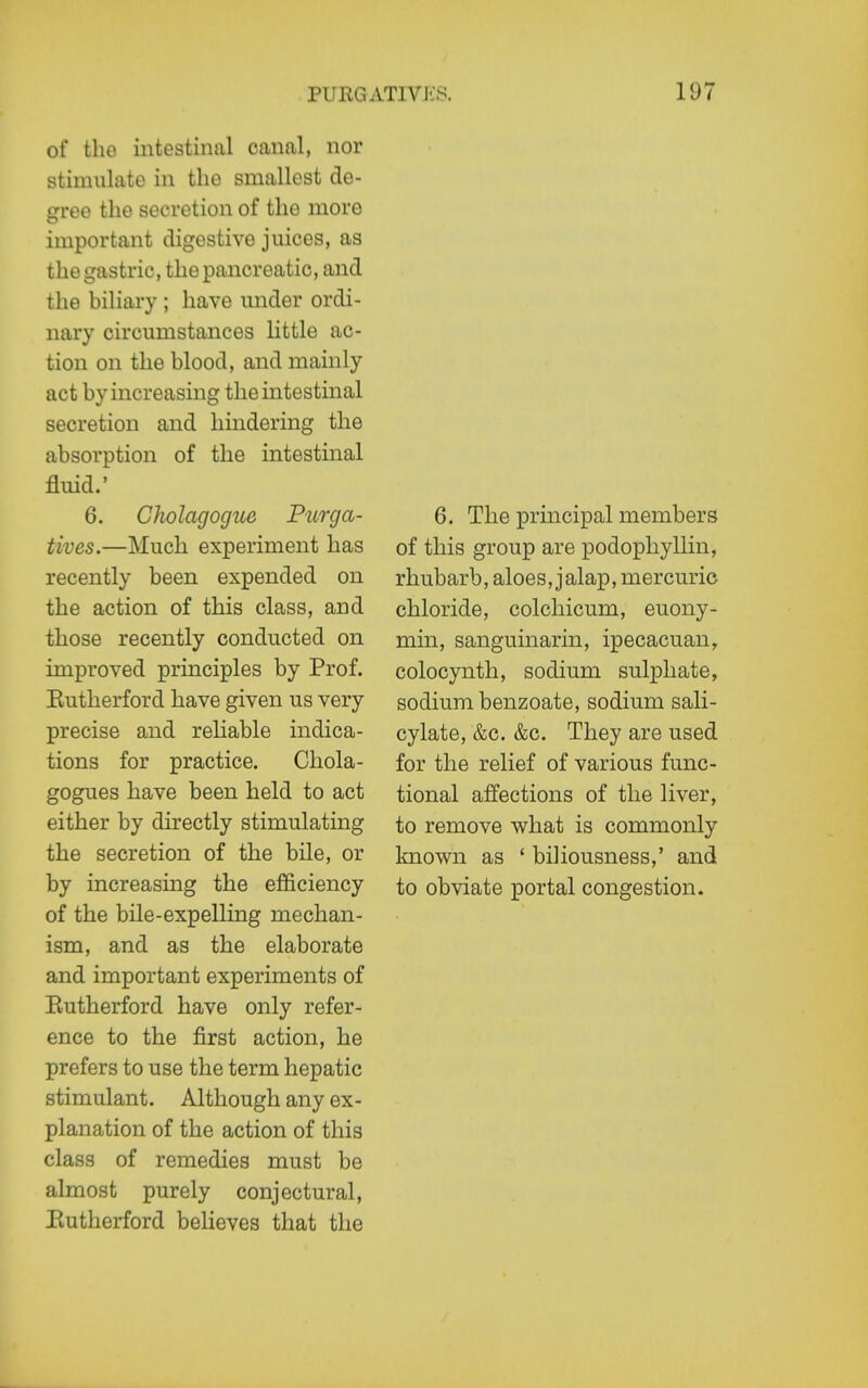 of the intestinal canal, nor stimulate in the smallest de- gree the secretion of the more important digestive juices, as the gastric, the pancreatic, and the biliary ; have under ordi- nary circumstances little ac- tion on the blood, and mainly act by increasing the mtestinal secretion and hindering the absorption of the intestinal fluid.' 6, Cholagogue Purga- tives.—Much experiment has recently been expended on the action of this class, and those recently conducted on improved principles by Prof. Eutherford have given us very precise and reliable indica- tions for practice. Cliola- gogues have been held to act either by directly stimulating the secretion of the bile, or by increasing the efficiency of the bile-expelling mechan- ism, and as the elaborate and important experiments of Eutherford have only refer- ence to the first action, he prefers to use the term hepatic stimulant. Although any ex - planation of the action of this class of remedies must be almost purely conjectural, Eutherford believes that the 6. The principal members of this group are podophyllin, rhubarb, aloes, jalap, mercuric chloride, colchicum, euony- min, sanguinarin, ipecacuan, colocynth, sodium sulphate, sodium benzoate, sodium sali- cylate, &c. &c. They are used for the relief of various func- tional affections of the liver, to remove what is commonly known as ' biliousness,' and to obviate portal congestion.