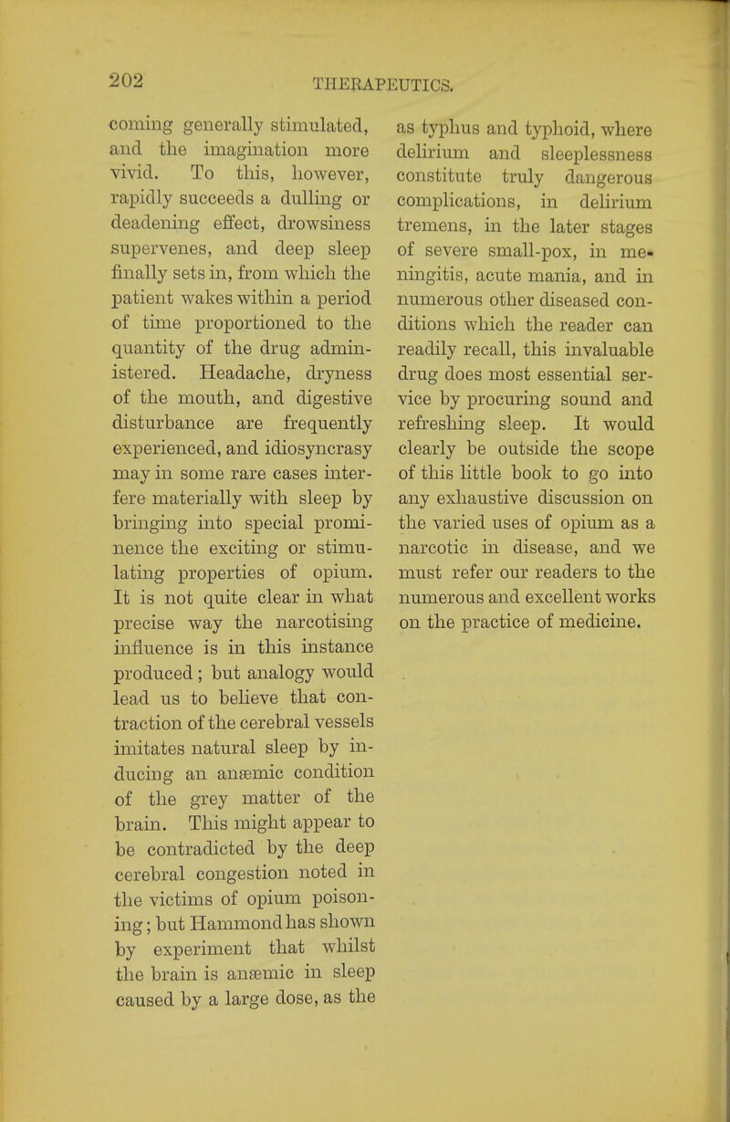 coming generally stimulated, and the imagination more vivid. To this, however, rapidly succeeds a dulling or deadening effect, drowsiness supervenes, and deep sleep finally sets in, from which the patient wakes within a period of time proportioned to the quantity of the drug admin- istered. Headache, dryness of the mouth, and digestive disturbance are frequently experienced, and idiosyncrasy may in some rare cases inter- fere materially with sleep by bringing into special promi- nence the exciting or stimu- lating properties of opium. It is not quite clear ui what precise way the narcotising influence is in this instance produced ; but analogy would lead us to believe that con- traction of the cerebral vessels imitates natural sleep by in- ducing an ansemic condition of the grey matter of the brain. This might appear to be contradicted by the deep cerebral congestion noted in the victims of opium poison- ing ; but Hammond has shown by experiment that whilst the brain is anaemic in sleep caused by a large dose, as the as typhus and typhoid, where dehrium and sleeplessness constitute truly dangerous complications, in delirium tremens, in the later stages of severe small-pox, in me- ningitis, acute mania, and in numerous other diseased con- ditions which the reader can readily recall, this invaluable drug does most essential ser- vice by procuring sound and refreshing sleep. It would clearly be outside the scope of this little book to go into any exhaustive discussion on the varied uses of opium as a narcotic m disease, and we must refer our readers to the numerous and excellent works on the practice of medicine.