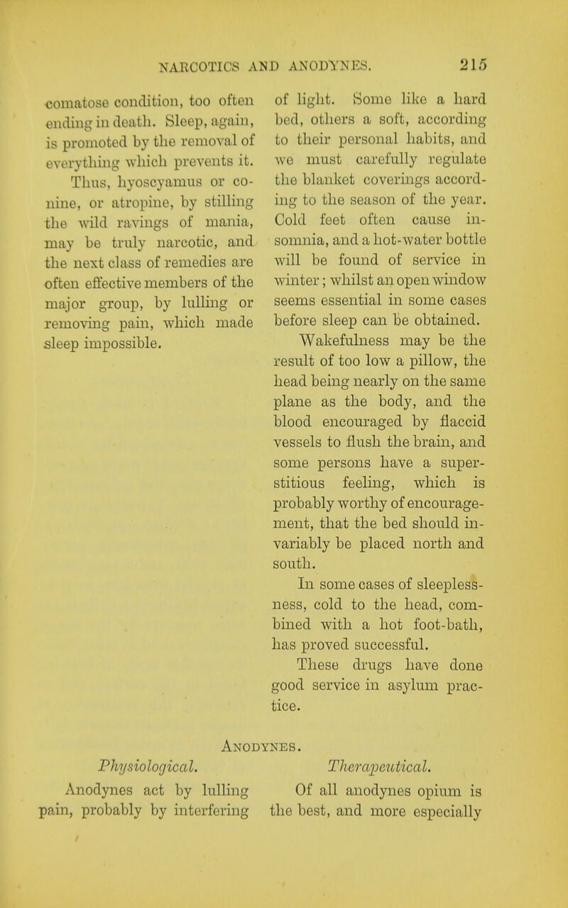 comatose condition, too often ending in death. Sleep, again, is promoted by the removal of everything which prevents it. Thus, hyoscyamus or co- nine, or atropine, by stilhng the wild ravings of mania, may be truly narcotic, and the next class of remedies are often effective members of the major group, by lulling or removing pain, which made sleep impossible. of light. Some like a hard bed, others a soft, according to their personal habits, and we must carefully regulate the blanket covermgs accord- ing to the season of the year. Cold feet often cause in- somnia, and a hot-water bottle will be found of service in winter; whilst an open window seems essential in some cases before sleep can be obtained. Wakefulness may be the result of too low a pillow, the head being nearly on the same plane as the body, and the blood encouraged by flaccid vessels to flush the brain, and some persons have a super- stitious feeling, which is probably worthy of encourage- ment, that the bed should in- variably be placed north and south. In some cases of sleepless- ness, cold to the head, com- bined with a hot foot-bath, has proved successful. These drugs have done good service in asylum prac- tice. Anodynes. Physiological. Tlierai^cutical. Anodynes act by lulling Of all anodynes opium is pain, probably by interfering the best, and more especially