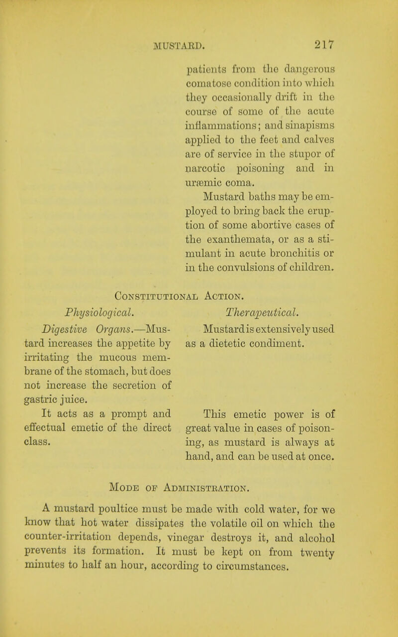 patients from tliG dangerous comatose condition into which they occasionally drift in the course of some of the acute inflammations; and sinapisms applied to the feet and calves are of service in the stupor of narcotic poisoning and in urajmic coma. Mustard baths may be em- ployed to bring back the erup- tion of some abortive cases of the exanthemata, or as a sti- mulant in acute bronchitis or in the convulsions of children. Constitutional Action. Physiological. Digestive Organs.—Mus- tard increases the appetite by irritating the mucous mem- brane of the stomach, but does not increase the secretion of gastric juice. It acts as a prompt and effectual emetic of the direct class. Therapeutical. Mustard is extensively used as a dietetic condiment. This emetic power is of great value in cases of poison- ing, as mustard is always at hand, and can be used at once. Mode op Administbation, A mustard poultice must be made with cold water, for we know that hot water dissipates the volatile oil on which the counter-irritation depends, vinegar destroys it, and alcohol prevents its formation. It must be kept on from twenty minutes to half an hour, according to circumstances.