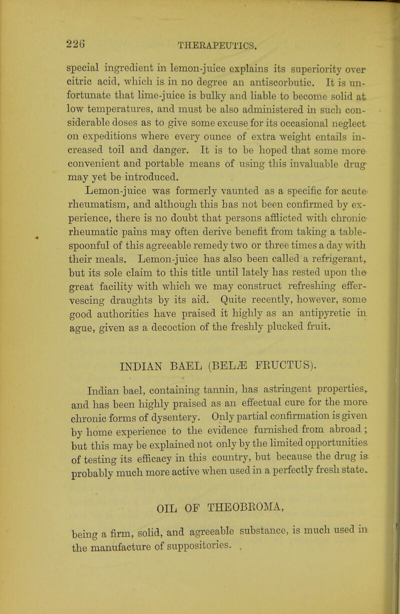 22G special ingredient in lemon-juice explains its superiority over citric acid, wliicli is in no degree an antiscorbutic. It is un- fortunate that lime-juice is bulky and liable to become solid at low temperatures, and must be also administered in such con- siderable doses as to give some excuse for its occasional neglect on expeditions where every ounce of extra weight entails in- creased toil and danger. It is to be hoped that some more convenient and portable means of using this invaluable drug may yet be introduced. Lemon-juice was formerly vaunted as a specific for acute- rheumatism, and although this has not been confirmed by ex- perience, there is no doubt that persons afflicted with chronic- rheumatic pains may often derive benefit from taking a table- spoonful of this agreeable remedy two or three times a day with their meals. Lemon-juice has also been called a refrigerant,, but its sole claim to this title until lately has rested upon the great facility with which we may construct refreshing effer- vescing draughts by its aid. Quite recently, however, some good authorities have praised it highly as an antipyretic in ague, given as a decoction of the freshly plucked fruit. INDIAN BAEL (BELiE FKUCTUS). Indian bael, containing tannin, has astringent properties^ and has been highly praised as an effectual cure for the more- chronic forms of dysentery. Only partial confirmation is given by home experience to the evidence furnished from abroad ; but this may be explained not only by the limited opportmiities of testing its efficacy in this country, but because the drug i& probably much more active when used in a perfectly fresh state. OIL OF THEOBEOMA, being a firm, sohd, and agreeable substance, is much used in the manufacture of suppositories. ,