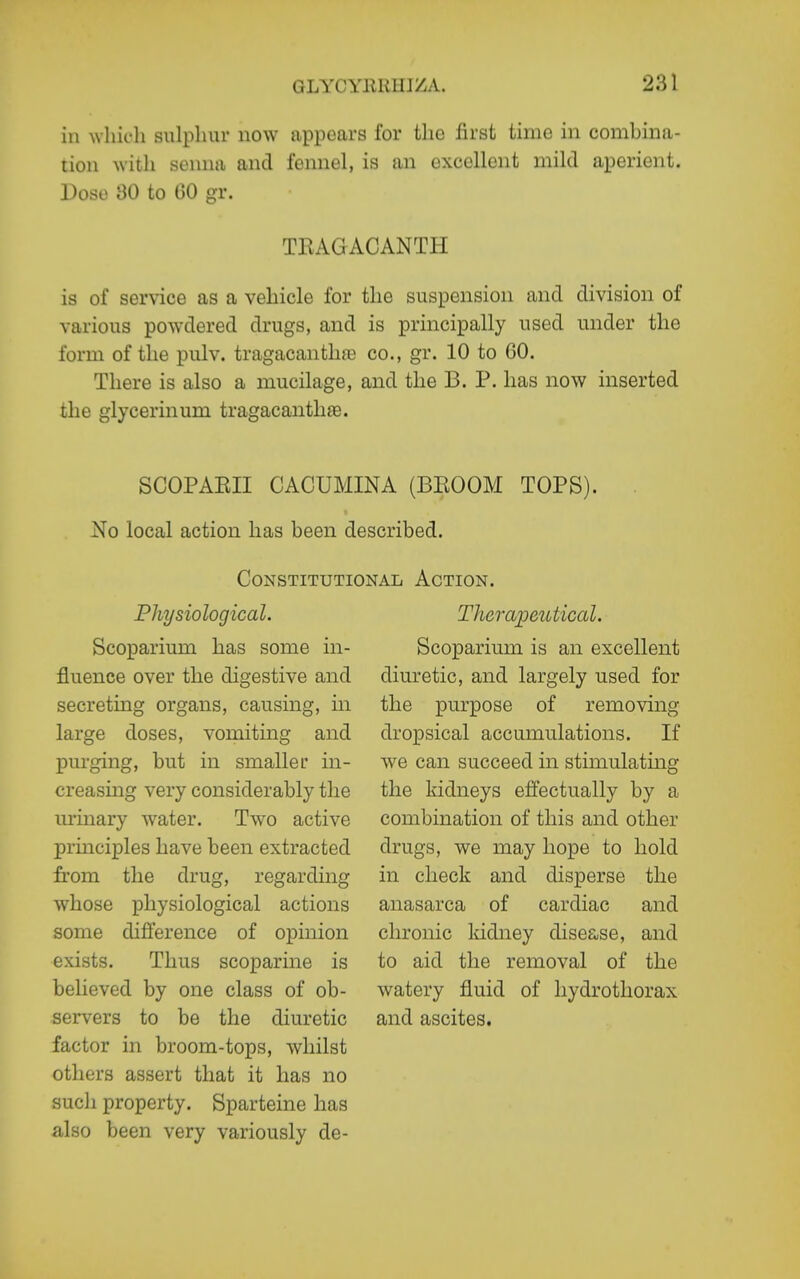 in which sulphur now appears for tlie first time in comLina- tiou with senna and fennel, is an excellent mild aperient. Dose 80 to GO gr. TEAGACANTH is of service as a vehicle for the suspension and division of various powdered drugs, and is principally used under the form of the pulv. tragacantlice co., gr. 10 to GO. There is also a mucilage, and the B. P. has now inserted the glycerinum tragacanthee. SCOPAEII CACUMINA (BEOOM TOPS). No local action has been described. Constitutional Action. Physiological. Scoparium has some in- fluence over the digestive and secreting organs, causing, in large doses, vomiting and purging, but in smaller in- creasing very considerably the urinary water. Two active prmciples have been extracted from the drug, regarding whose physiological actions some difference of opinion exists. Thus scoparine is believed by one class of ob- servers to be the diuretic factor in broom-tops, whilst others assert that it has no such property. Sparteine has also been very variously de- Theraijcutical. Scoparium is an excellent diuretic, and largely used for the purpose of removing dropsical accumulations. If we can succeed in stimulating the kidneys effectually by a combination of this and other drugs, we may hope to hold in check and disperse the anasarca of cardiac chronic kidney disease, to aid the removal of watery fluid of liydrothorax and ascites. and and the