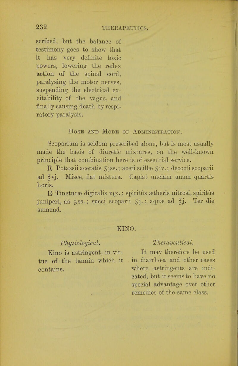 scribed, but the balance of testimony goes to show that it has very definite toxic powers, lowering the reflex action of the spinal cord, paralysing the motor nerves, suspending the electrical ex- citability of the vagus, and finally causing death by respi- ratory paralysis. Dose and Mode of Administration. Scoparium is seldom prescribed alone, but is most usually made the basis of diuretic mixtures, on the well-knoT^m principle that combination here is of essential service. R Potassii acetatis 5jss.; aceti scillfe 3iv.; decocti scoparii ad §vj. Misce, fiat mistura. Capiat miciam unam quartis lioris. R Tincturse digitalis r)tx.; spiritus setheris nitrosi, spiritus juniperi, aa 5ss.; succi scoparii 5j. ; aqufe ad Ter die sumend. KINO. Physiological. Kino is astringent, in vir- tue of the tannin which it contains. Theraimitical. It may therefore be used in diarrhoea and other cases where astringents are indi- cated, but it seems to have no special advantage over other remedies of the same class.