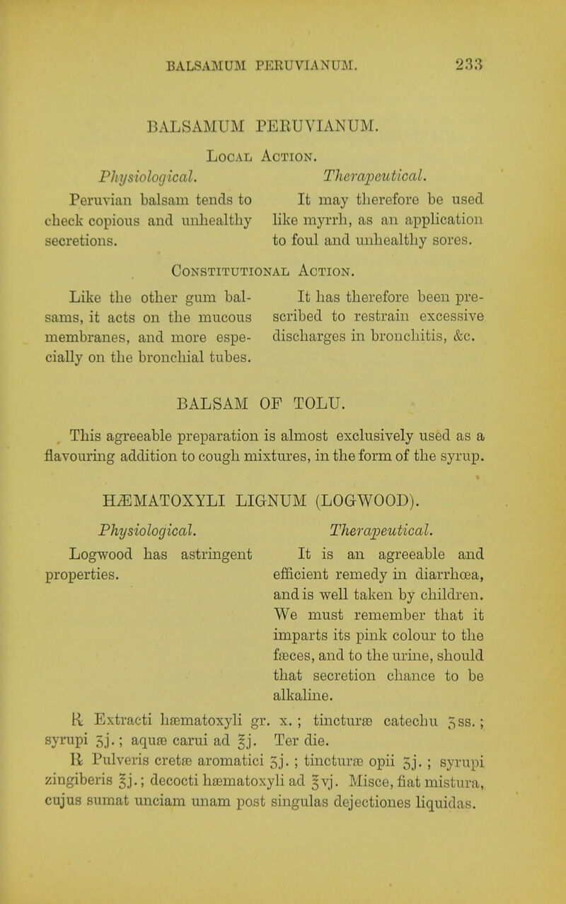 BALSAMUM PERUVIANUM. Local Action. Physiological. Thcrai^autical. Peruvian balsam tends to It may therefore be used check copious and unhealthy like myrrh, as an application secretions. to foul and unhealthy sores. Constitutional Action. Like the other gum bal- It has therefore been pre- sams, it acts on the mucous scribed to restrain excessive membranes, and more espe- discharges in bronchitis, &c. cially on the bronchial tubes. BALSAM OF TOLU. This agreeable preparation is almost exclusively used as a flavourmg addition to cough mixtures, in the form of the syrup. HiEMATOXYLI LIGNUM (LOGWOOD). Physiological. Theraioeutical. Logwood has astringent It is an agreeable and properties. efficient remedy in diarrhoea, and is well taken by children. We must remember that it imparts its pink colour to the faeces, and to the urine, should that secretion chance to be alkaline. R Extracti h£ematoxyli gr. x. ; tincture catechu 5ss.; syrupi 5j.; aquae carui ad ^j. Ter die. li Pulveris cretae aromatici 5j. ; tincturaa opii 5j. ; syrupi zingiberis §j.; decocti ha3matoxyli ad 5vj. Misce, fiat mistura, cujus sumat unciam unam post singulas dejectiones liquidas.