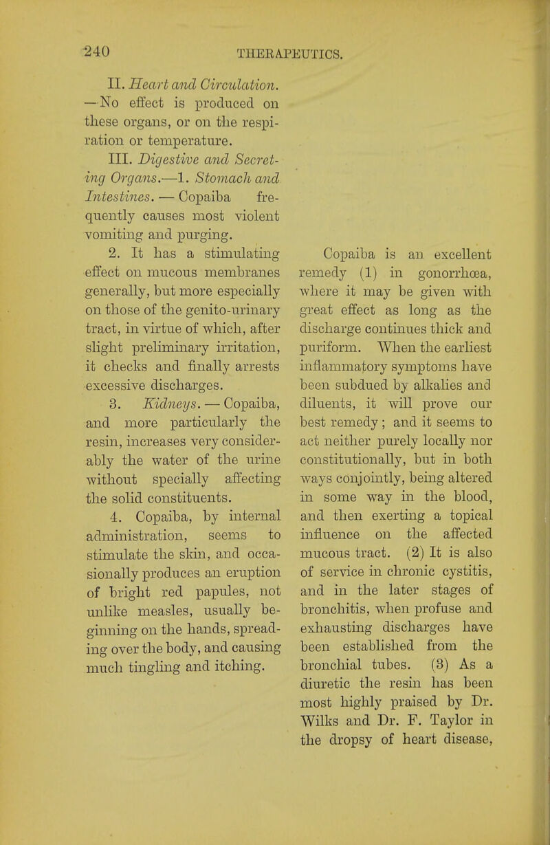 II. Heart and Circulation. —No effect is iDroduced on these organs, or on the respi- ration or temperature. III. Digestive and Secret- ing Organs.—1. Stomach and Intestines. — Copaiba fre- quently causes most violent vomiting and purging. 2. It has a stimulating effect on mucous membranes generally, but more especially on those of the genito-urinary tract, in virtue of which, after slight preliminary irritation, it checks and finally arrests excessive discharges. 3. Kidneys. — Copaiba, and more particularly the resin, increases very consider- ably the water of the urine without specially affecting the solid constituents. 4. Copaiba, by internal administration, seems to stimulate the skin, and occa- sionally produces an eruption of bright red papules, not imlike measles, usually be- ginning on the hands, spread- ing over the body, and causing much tingling and itching. Copaiba is an excellent remedy (1) in gonorrhoea, where it may be given with great effect as long as the discharge continues thick and puriform. When the earliest inflammatory symptoms have been subdued by alkalies and diluents, it will prove our best remedy; and it seems to act neither purely locally nor constitutionally, but in both ways conjointly, being altered in some way in the blood, and then exerting a topical influence on the affected mucous tract. (2) It is also of service in chronic cystitis, and in the later stages of bronchitis, when profuse and exhausting discharges have been established from the bronchial tubes. (3) As a diuretic the resin has been most highly praised by Dr. Wilks and Dr. F. Taylor in the dropsy of heart disease,