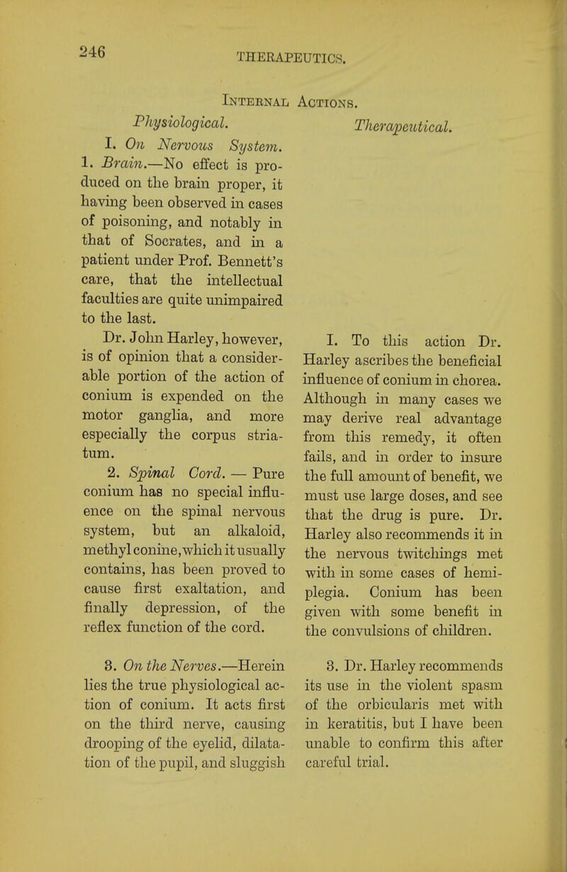 Internal Physiological. 1. On Nervous System. 1. Brain.—No effect is pro- duced on the brain proper, it having been observed in cases of poisoning, and notably in that of Socrates, and in a patient under Prof. Bennett's care, that the intellectual faculties are quite unimpaired to the last. Dr. John Harley, however, is of opinion that a consider- able portion of the action of conium is expended on the motor ganglia, and more especially the corpus stria- tum. 2. Spinal Cord. — Pure conium has no special influ- ence on the spinal nervous system, but an alkaloid, methyl conine,which it usually contains, has been proved to cause first exaltation, and finally depression, of the reflex function of the cord. Actions. Therapeutical. I. To this action Dr. Harley ascribes the beneficial influence of conium in chorea. Although in many cases we may derive real advantage from this remedy, it often fails, and in order to insure the full amount of benefit, we must use large doses, and see that the drug is pure. Dr. Harley also recommends it in the nervous twitchings met with in some cases of hemi- plegia. Conium has been given with some benefit in the convulsions of children. 3. On the Nerves.—Herein lies the true physiological ac- tion of conium. It acts first on the third nerve, causing drooping of the eyelid, dilata- tion of the pupil, and sluggish 3. Dr. Harley recommends its use in the violent spasm of the orbicularis met with in keratitis, but I have been unable to confirm this after careful trial.