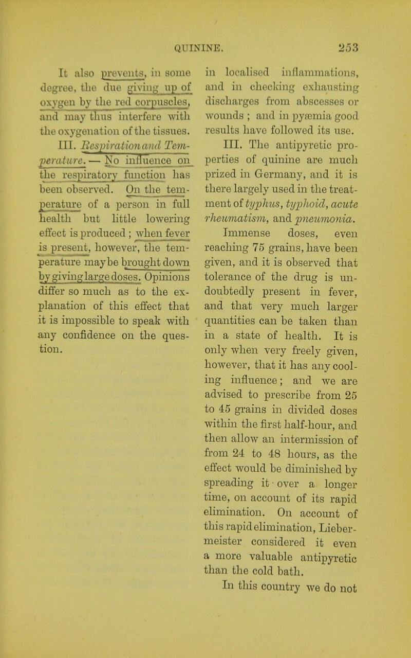 It also pi'eveiits, in some degree, the due giving- up of oxygen by the red corpuscles, and may thus interfere with the oxygenation of the tissues. III. Bcspirationcuul Tem- perature.— No influence 011^ the respiratory function has been observed. On the tem- perature of a person in full health but little lowering effect is produced ; wlieii_fever is present, however, the tem- perature maybe brought down by giving large doses. Opinions differ so much as to the ex- planation of this effect that it is impossible to speak with any confidence on the ques- tion. in localised inflammations, and in checking exhausting discharges from abscesses or wounds ; and in pya3mia good results have followed its use. III. The antipyretic pro- perties of quinine are much prized in Germany, and it is there largely used in the treat- ment of tyijJius, typhoid, acute rheumatism, and imeumonia. Immense doses, even reaching 75 grains, have been given, and it is observed that tolerance of the drug is un- doubtedly present in fever, and that very much larger quantities can be taken than in a state of health. It is only when very freely given, however, that it has any cool- ing influence; and we are advised to prescribe from 25 to 45 grains in divided doses within the first half-hour, and then allow an intermission of from 24 to 48 hours, as the effect would be diminished by spreading it • over a longer time, on account of its rapid elimination. On account of this rapid ehmination, Lieber- meister considered it even a more valuable antipyretic than the cold bath. In this country we do not