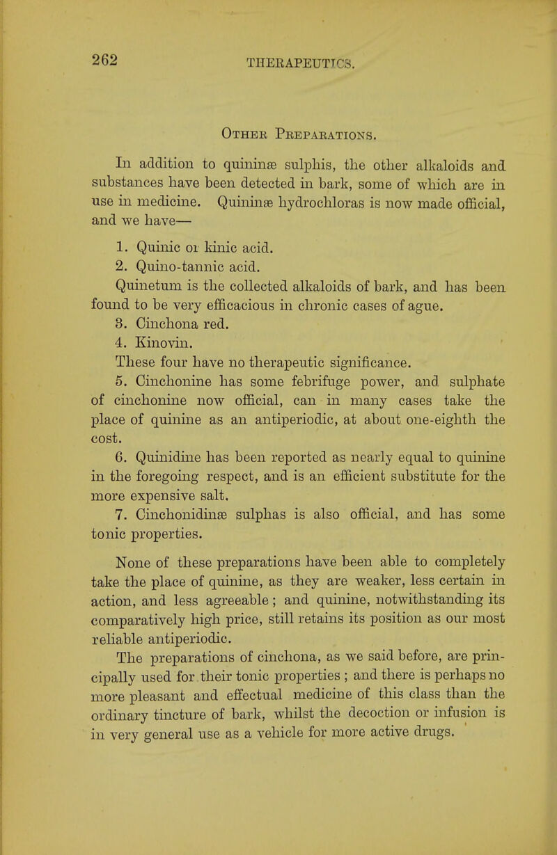 Other Peeparations. Li addition to quininae sulphis, the other alkaloids and substances have been detected in bark, some of which are in use in medicine. Quininae hydrochloras is now made official, and we have— 1. Quinic or kinic acid. 2. Quino-tannic acid. Quinetum is the collected alkaloids of bark, and has been found to be very efficacious in chronic cases of ague. 3. Cinchona red. 4. Kinovin. These four have no therapeutic significance. 5. Cinchonine has some febrifuge power, and sulphate of cinchonine now official, can in many cases take the place of quinine as an antiperiodic, at about one-eighth the cost. 6. Quinidine has been reported as nearly equal to quinine in the foregoing respect, and is an efficient substitute for the more expensive salt. 7. Cinchonidinse sulphas is also official, and has some tonic properties. None of these preparations have been able to completely take the place of quinine, as they are weaker, less certain in action, and less agreeable; and quinine, notwithstanding its comparatively high price, still retains its position as our most reliable antiperiodic. The preparations of cinchona, as we said before, are prin- cipally used for their tonic properties ; and there is perhaps no more pleasant and effectual medicine of this class than the ordinary tincture of bark, whilst the decoction or infusion is in very general use as a vehicle for more active drugs.