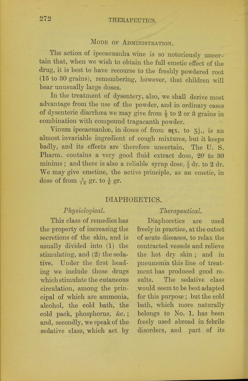 Mode of Administration. The action of ipecaciianlia wine is so notoriously uncer- tain that, when we wish to obtain the full emetic effect of the drug, it is best to have recourse to the freshly powdered root (15 to 30 grams), remembering, however, that children will bear unusually large doses. In the treatment of dysentery, also, we shall derive most advantage from the use of the powder, and in ordina.ry cases ■of dysenteric diarrhoea we may give from to 2 or 3 grains in •combmation with compound tragacanth powder. Vinum ipecacuanhas, in doses of from nxx. to 5j., is an almost invariable ingredient of cough mixtures, but it keeps badly, and its effects are therefore uncertain. The U. S. Pharm. contains a very good fluid extract dose, 20 to 30 minims ; and there is also a reliable syrup dose, ^ dr. to 2 dr. We may give emetine, the active principle, as an emetic, in dose of from gr. to ^ gr. DIAPHORETICS. Physiological. This class of remedies has the property of increasing the secretions of the skin, and is usually divided into (1) the stimulating, and (2) the seda- tive. Under the first head- ing we include those drugs which stimulate the cutaneous circulation, among the prin- cipal of which are ammonia, alcohol, the cold bath, the cold pack, phosphorus, &c. ; and, secondly, we speak of the sedative class, which act by Therape2Ltical. Diaphoretics are used freely in practice, at the outset of acute diseases, to relax the contracted vessels and relieve the hot dry skin ; and in pneumonia this line of treat- ment has produced good re- sults. The sedative class would seem to be best adapted for this purpose ; but the cold bath, which more naturally belongs to No. 1, has been freely used abroad in febrile disorders, and part of its