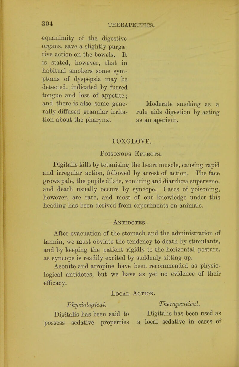 •equanimity of the digestive organs, save a slightly purga- tive action on the bowels. It is stated, however, that in habitual smokers some sym- ptoms of dyspepsia may be •detected, indicated by furred tongue and loss of appetite; .and there is also some gene- rally diffused granular irrita- tion about the pharynx. Moderate smoking as a rule aids digestion by acting as an aperient. FOXGLOVE. Poisonous Effects. Digitalis kills by tetanising the heart muscle, causing rapid and irregular action, followed by arrest of action. The face grows pale, the pupils dilate, vomiting and diarrhoea supervene, and death usually occurs by syncope. Cases of poisoning, however, are rare, and most of our knowledge under this heading has been derived from experiments on animals. Antidotes. After evacuation of the stomach and the admmistration of tannin, we must obviate the tendency to death by stimulants, and by keeping the patient rigidly to the horizontal posture, as syncope is readily excited by suddenly sitting up. Aconite and atropine have been recommended as physio- logical antidotes, but we have as yet no evidence of their efficacy. Local Action. Physiological. Therapeutical. DigitaHs has been said to Digitalis has been used as possess sedative properties a local sedative in cases of