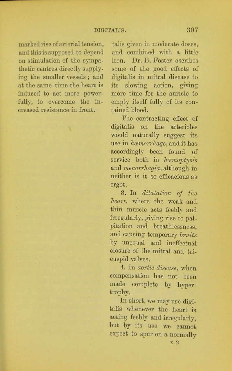 marked rise of arterial tension, and this is supposed to depend on stimulation of the sympa- thetic centres directly supply- ing the smaller vessels ; and at the same time the heart is induced to act more power- fully, to overcome the in- creased resistance in front. talis given in moderate doses,, and combined with a little iron. Dr. B. Foster ascribes some of the good effects of digitalis in mitral disease to its slowing action, giving more time for the auricle to empty itself fully of its con- tained blood. The contracting effect of digitalis on the arterioles would naturally suggest its use in hcemorrhage, and it has accordingly been found of service both in licBmoiotysis and menorrhagia, although in neither is it so efficacious as ergot. 3. In dilatation of the heart, where the weak and thin muscle acts feebly and irregularly, giving rise to pal- pitation and breathlessness, and causing temporary bniits by unequal and ineffectual closure of the mitral and tri- cuspid valves. 4. In aortic disease, when compensation has not been made complete by hyper- trophy. In short, we may use digi- talis whenever the heart is acting feebly and irregularly, but by its use we cannot expect to spur on a normally X 2