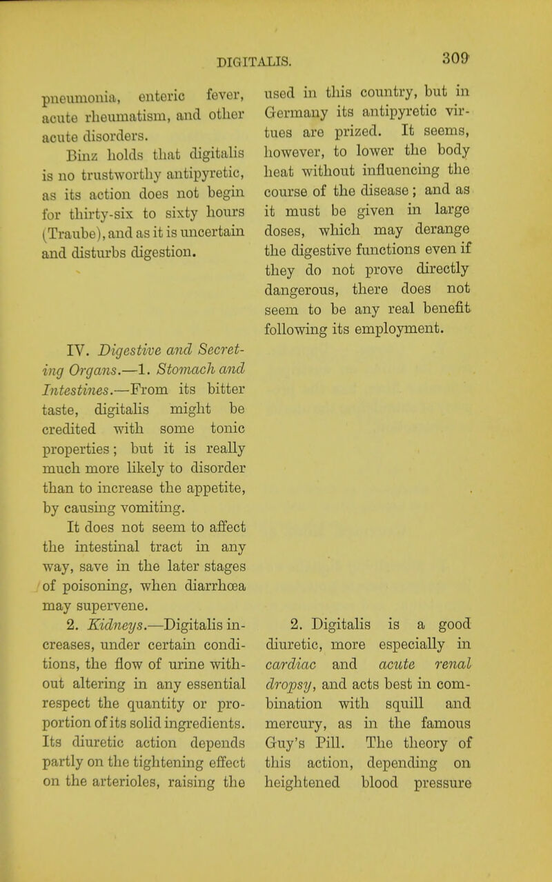 pneumonia, enteric fever, acute rheumatism, and other acute disorders. Binz holds that digitalis is no trustworthy antipyretic, as its action does not begin for thirty-six to sixty hours (Traube), and as it is uncertain and disturbs digestion. IV. Digestive and Secret- ing Organs.—1. Stomach and Intestines.—From its bitter taste, digitalis might be credited with some tonic properties; but it is really much more likely to disorder than to increase the appetite, by causing vomiting. It does not seem to affect the intestinal tract in any way, save in the later stages of poisoning, when diarrhoea may supervene. 2. Kidneys.—Digitalis in- creases, under certain condi- tions, the flow of urine with- out altering in any essential respect the quantity or pro- portion of its solid ingredients. Its diuretic action depends partly on the tightening effect on the arterioles, raising the 30& used in this country, but in Germany its antipyretic vir- tues are prized. It seems, however, to lower the body heat without influencing the course of the disease ; and as it must be given in large doses, which may derange the digestive functions even if they do not prove directly dangerous, there does not seem to be any real benefit following its employment. 2. Digitalis is a good diuretic, more especially in cardiac and acute renal dropsy, and acts best in com- bination with squill and mercury, as in the famous Guy's Pill. The theory of this action, depending on heightened blood pressure