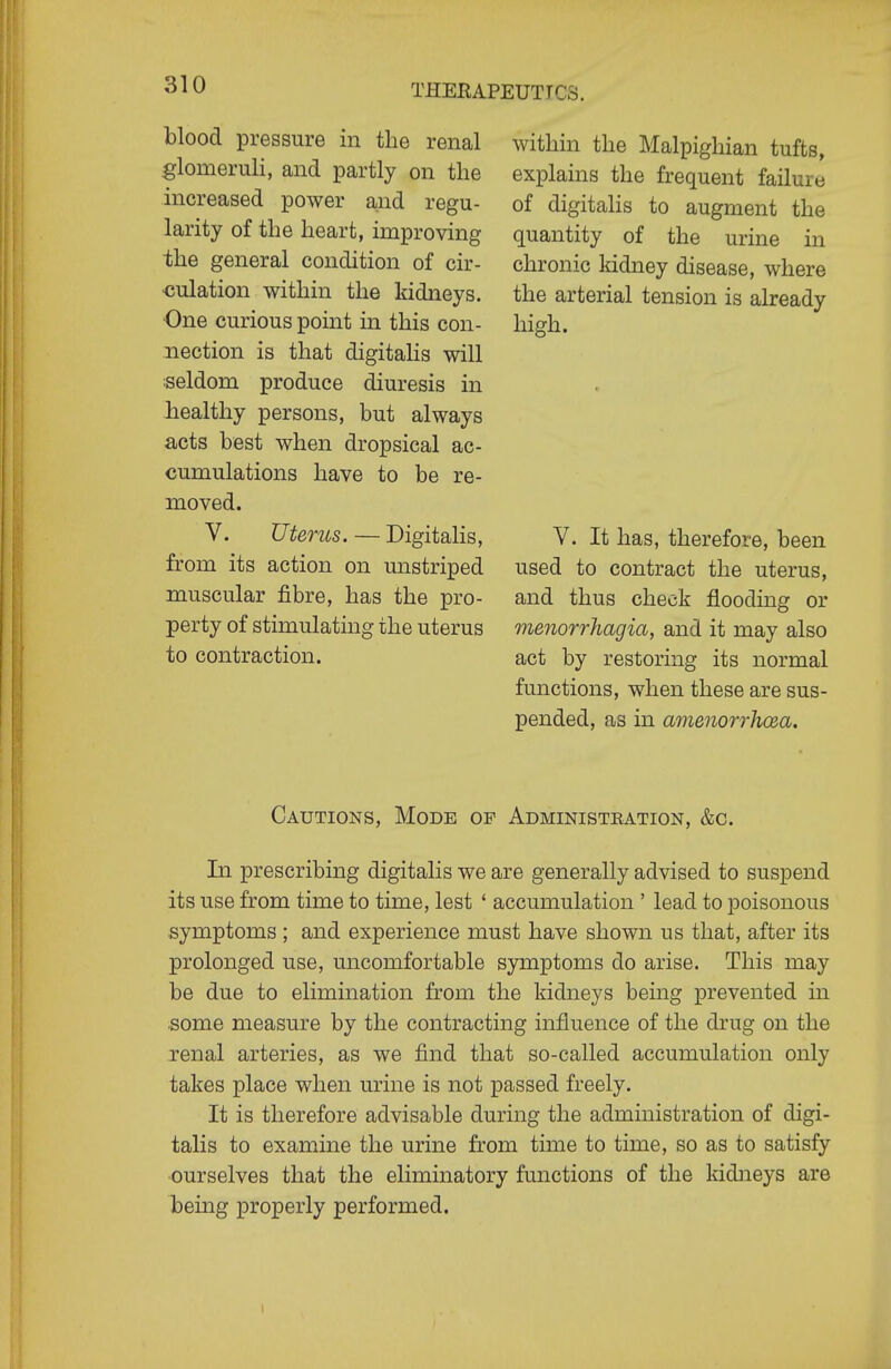 blood pressure in the renal glomeruli, and partly on the increased power and regu- larity of the heart, improving the general condition of cir- culation within the kidneys. One curious point in this con- nection is that digitalis will seldom produce diuresis in healthy persons, but always acts best when dropsical ac- cumulations have to be re- moved. V. Uterus. — Digitalis, from its action on mistriped muscular fibre, has the pro- perty of stimulating the uterus to contraction. within the Malpighian tufts, explains the frequent failure of digitalis to augment the quantity of the urine in chronic kidney disease, where the arterial tension is already high. V. It has, therefore, been used to contract the uterus, and thus check flooding or menorrhagia, and it may also act by restoring its normal functions, when these are sus- pended, as in amemrrJuBa. Cautions, Mode of Administration, &c. In prescribing digitalis we are generally advised to suspend its use from time to time, lest ' accumulation ' lead to poisonous symptoms ; and experience must have shown us that, after its prolonged use, uncomfortable symptoms do arise. This may be due to elimination from the kidneys being prevented in .some measure by the contracting influence of the drug on the renal arteries, as we find that so-called accumulation only takes place when urine is not passed freely. It is therefore advisable during the administration of digi- talis to examine the urine from time to time, so as to satisfy ourselves that the eliminatory functions of the kidneys are being properly performed.