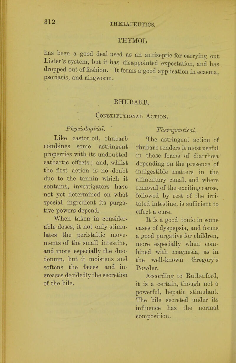 THYMOL has been a good deal used as an antiseptic for carrying out Lister's system, but it has disappointed expectation, and has dropped out of fashion. It forms a good apphcation in eczema, psoriasis, and ringworm. EHUBAEB. Constitutional Action. Physiological. Like castor-oil, rhubarb combines some astringent properties with its undoubted cathartic effects ; and, whilst the first action is no doubt due to the tannin which it contains, investigators have not yet determined on what special ingredient its purga- tive powers depend. When taken in consider- able doses, it not only stimu- lates the peristaltic move- ments of the small intestme, and more especially the duo- denum, but it moistens and softens the faeces and in- creases decidedly the secretion of the bile. Theraioeutical. The astringent action of rhubarb renders it most useful in those forms of diarrhoea dependuig on the presence of indigestible matters in the alimentary canal, and where removal of the exciting cause, followed by rest of the irri- tated intestine, is sufficient to effect a cure. It is a good tonic in some cases of dyspepsia, and forms a good purgative for children,, more especially when com- bmed with magnesia, as in the well-known Gregory's Powder. According to Eutherford, it is a certain, though not a powerful, hepatic stimulant. The bile secreted under its influence has the normal composition.