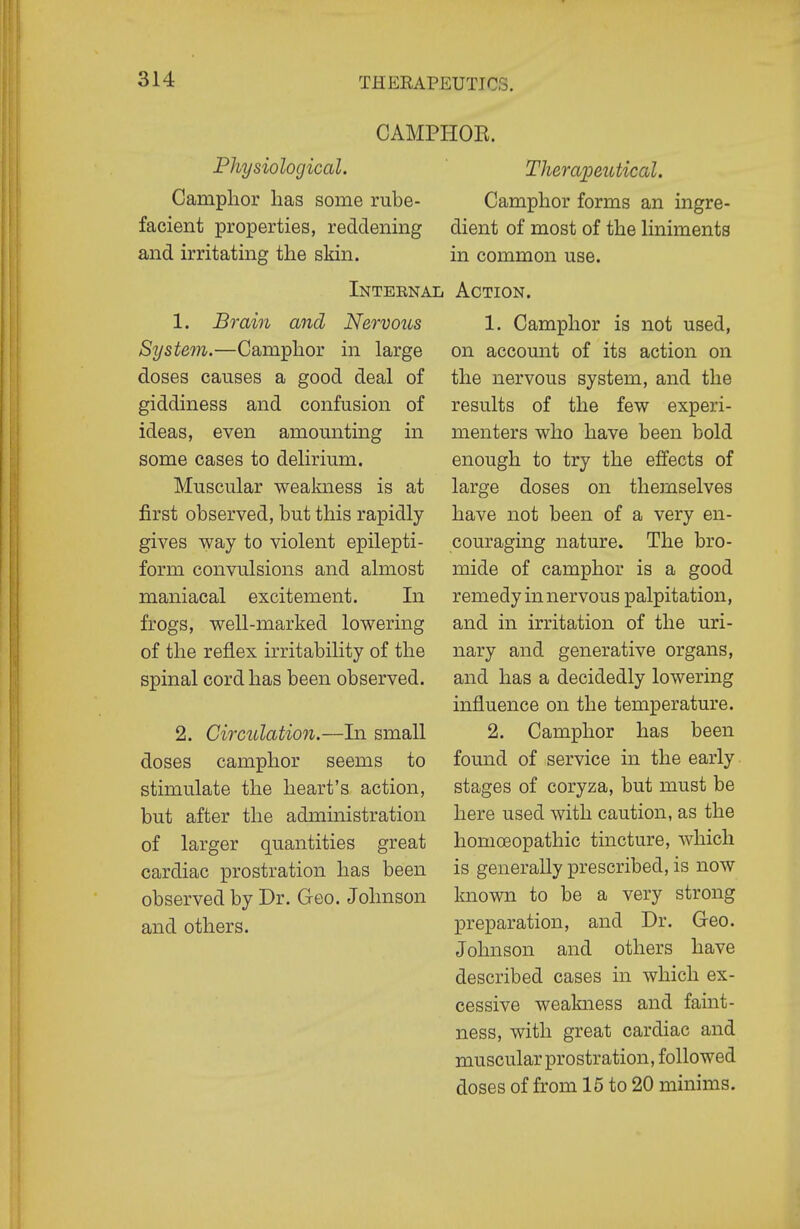 CAMPHOE. Physiological. ' Theraioeutical. Camphor has some rube- Camphor forms an ingre- facient properties, reddening dient of most of the liniments and irritating the skin. in common use. Intebnal Action. 1. Brain and Nervous System.—Camphor in large doses causes a good deal of giddiness and confusion of ideas, even amounting in some cases to delirium. Muscular wealmess is at first observed, but this rapidly gives way to violent epilepti- form convulsions and almost maniacal excitement. In frogs, well-marked lowering of the reflex irritability of the spinal cord has been observed. 2. Circulation.—In small doses camphor seems to stimulate the heart's action, but after the admmistration of larger quantities great cardiac prostration has been observed by Dr. Geo. Johnson and others. 1. Camphor is not used, on account of its action on the nervous system, and the results of the few experi- menters who have been bold enough to try the effects of large doses on themselves have not been of a very en- couraging nature. The bro- mide of camphor is a good remedy in nervous palpitation, and in irritation of the uri- nary and generative organs, and has a decidedly lowering influence on the temperature. 2. Camphor has been found of service in the early stages of coryza, but must be here used with caution, as the homoeopathic tincture, which is generally prescribed, is now known to be a very strong preparation, and Dr. Geo. Johnson and others have described cases in which ex- cessive weakness and faint- ness, with great cardiac and muscular prostration, followed doses of from 15 to 20 minims.