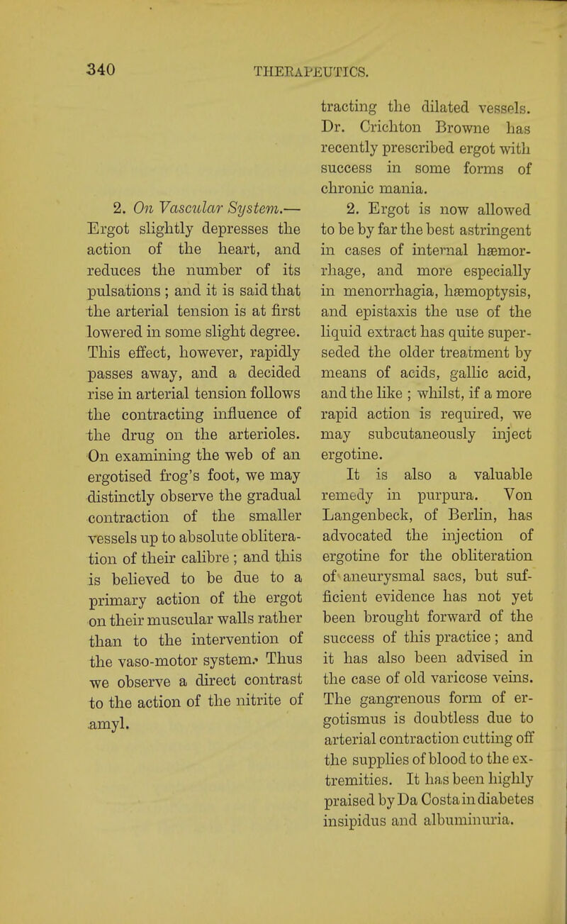 2. On Vascular System.— Ergot slightly depresses the action of the heart, and reduces the number of its pulsations ; and it is said that the arterial tension is at first lowered in some slight degree. This effect, however, rapidly passes away, and a decided rise in arterial tension follows the contracting influence of the drug on the arterioles. On examining the web of an ergotised frog's foot, we may distinctly observe the gradual contraction of the smaller vessels up to absolute oblitera- tion of their calibre ; and this is believed to be due to a primary action of the ergot on their muscular walls rather than to the intervention of the vaso-motor system.- Thus we observe a direct contrast to the action of the nitrite of .amyl. tracting the dilated vessels. Dr. Crichton Browne has recently prescribed ergot with success in some forms of chronic mania. 2. Ergot is now allowed to be by far the best astringent in cases of internal hsemor- rliage, and more especially in menorrhagia, haemoptysis, and epistaxis the use of the liquid extract has quite super- seded the older treatment by means of acids, gallic acid, and the like ; whilst, if a more rapid action is required, we may subcutaneously inject ergotine. It is also a valuable remedy in purpura. Von Langenbeck, of Berlin, has advocated the injection of ergotine for the obliteration of aneurysmal sacs, but suf- ficient evidence has not yet been brought forward of the success of this practice; and it has also been advised in the case of old varicose vems. The gangrenous form of er- gotismus is doubtless due to arterial contraction cutting off the supplies of blood to the ex- tremities. It has been highly praised by Da Costa in diabetes insipidus and albuminuria.