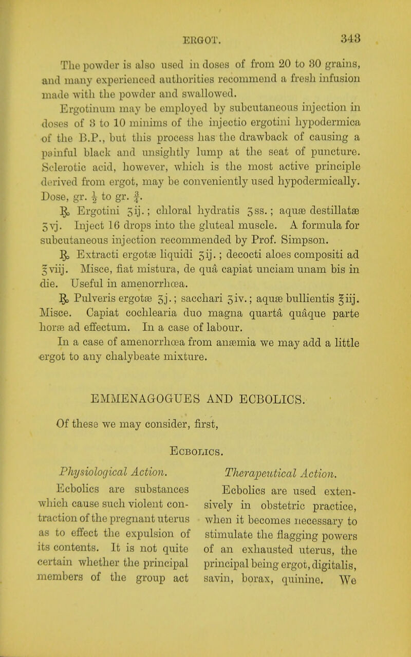 The powder is also used in doses of from 20 to 30 grains, and many experienced authorities recommend a fresh infusion made with the powder and swallowed. Ergotinum may be employed by subcutaneous injection in doses of 8 to 10 minims of the injectio ergotini hypodermica of the B.P., but this process has the drawback of causing a painful black and unsightly lump at the seat of puncture. Sclerotic acid, however, which is the most active principle derived from ergot, may be conveniently used hypodermically. Dose, gr. ^ to gr. |. Ergotini 5ij.; chloral hydratis 5ss.; aquse destillatse 5\'j. Inject 16 drops into the gluteal muscle. A formula for subcutaneous injection recommended by Prof. Simpson. Extracti ergotsB liquidi 5ij.; decocti aloes compositi ad ^viij. Misce, fiat mistura, de qua capiat unciam unam bis in die. Useful in amenorrhoea. Pulveris ergotae 3j.; sacchari 5iv.; aqute buUientis §iij. Misce. Capiat cochlearia duo magna quarta quaque parte horjB ad effectum. In a case of labour. In a case of amenorrhoea from anaemia we may add a little ergot to any chalybeate mixture. EMMENAGOGUES AND ECBOLICS. Of these we may consider, first, ECBOLICS. Physiological Action. Ecbolics are substances which cause such violent con- traction of the pregnant uterus as to effect the expulsion of its contents. It is not quite certain whether the principal members of the group act Theraioeutical Action. Ecbolics are used exten- sively in obstetric practice, when it becomes necessary to stimulate the flagging powers of an exhausted uterus, the principal being ergot, digitalis, savin, borax, quinme. We