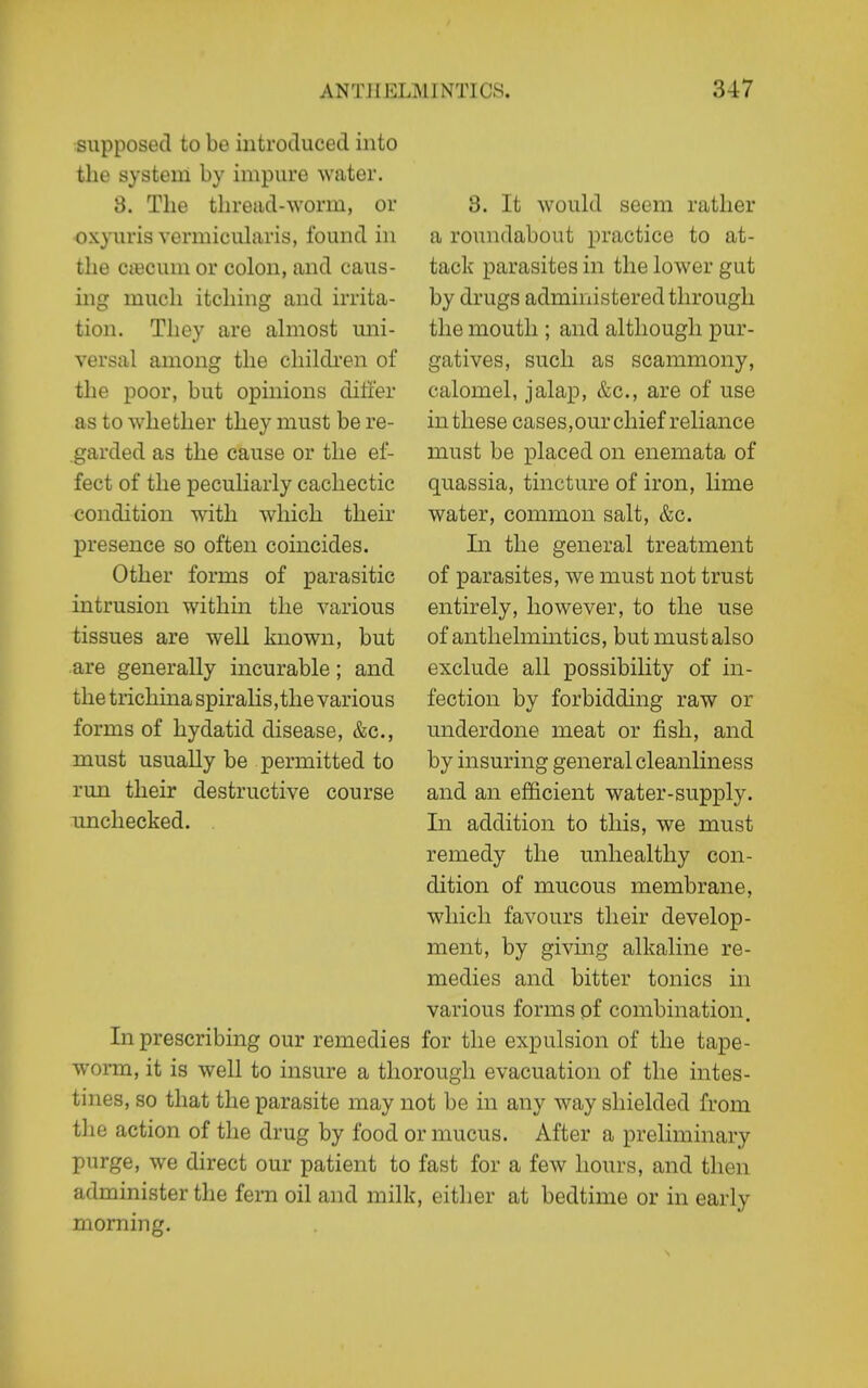 supposed to be iiitrotluced into the system by impure water. 3. The thread-worm, or oxyuris vermicuhiris, found in the CiBCum or colon, and caus- ing much itching and irrita- tion. They are ahnost uni- versal among the children of the poor, but opinions ditier as to whether they must be re- garded as the cause or the ef- fect of the peculiarly cachectic condition with which their presence so often coincides. Other forms of parasitic intrusion within the various tissues are well known, but are generally incurable; and the trichina spiralis,the various forms of hydatid disease, &c., must usually be permitted to run their destructive course unchecked. 3. It would seem rather a roundabout practice to at- tack parasites in the lower gut by drugs administered through the mouth ; and although pur- gatives, such as scammony, calomel, jalap, &c., are of use in these cases,our chief reliance must be placed on enemata of quassia, tincture of iron, lime water, common salt, &c. In the general treatment of parasites, we must not trust entirely, however, to the use of anthelmintics, but must also exclude all possibility of in- fection by forbidding raw or underdone meat or fish, and by insuring general cleanliness and an efficient water-supply. In addition to this, we must remedy the unhealthy con- dition of mucous membrane, which favours their develop- ment, by giving alkaline re- medies and bitter tonics in various forms pf combination. In prescribing our remedies for the expulsion of the tape- worm, it is well to insure a thorough evacuation of the intes- tines, so that the parasite may not be in any way shielded from the action of the drug by food or mucus. After a preliminary purge, we direct our patient to fast for a few hours, and then administer the fern oil and milk, either at bedtime or in early morning.