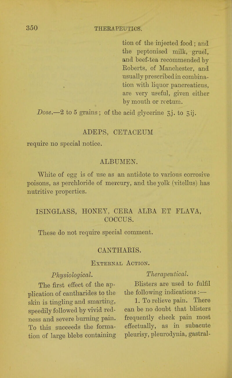 tion of the injected food ; and the peptonised milk, gruel, and beef-tea recommended by Eoberts, of Manchester, and usually prescribed in combina- tion with liquor pancreaticus, are very useful, given either by mouth or rectum. Dose.—2 to 5 grains ; of the acid glycerine 5j. to 5ij. ADEPS, CETACEUM require no special notice. ALBUMEN. White of egg is of use as an antidote to various corrosive poisons, as perchloride of mercury, and the yolk (vitellus) has nutritive properties. ISINGLASS, HONEY, CEEA ALBA ET FLAVA, COCCUS. These do not require special comment. CANTHAEIS. ExTBENAL Action. Physiological. The first effect of the ap- plication of cantharides to the skin is tingling and smarting, speedily followed by vivid red- ness and severe burning pain. To this succeeds the forma- tion of large blebs containing Thei'apeutical. Blisters are used to fulfil the following indications :— 1. To relieve pain. There can be no doubt that blisters frequently check pain most eifectually, as in subacute pleurisy, pleurodynia, gastral-