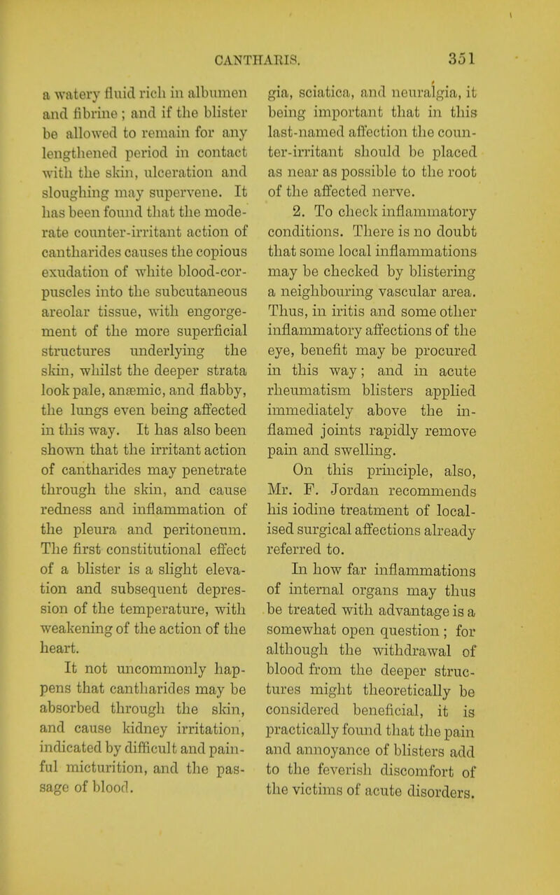 a watery fluid rich in albumen and flbrine ; and if the blister be allowed to remain for any lengthened period in contact with the skin, ulceration and sloughing may supervene. It has been found that the mode- rate counter-irritant action of cantharides causes the copious exudation of white blood-cor- puscles into the subcutaneous areolar tissue, with engorge- ment of the more superficial structures underlying the sldn, whilst the deeper strata look pale, anaemic, and flabby, the lungs even being aflected in this way. It has also been shown that the irritant action of cantharides may penetrate through the skin, and cause redness and inflammation of the pleura and peritoneum. The first constitutional effect of a blister is a slight eleva- tion and subsequent depres- sion of the temperature, with weakening of the action of the heart. It not uncommonly hap- pens that cantharides may be absorbed through the skin, and cause kidney irritation, indicated by difficult and pain- ful micturition, and the pas- sage of blood. gia, sciatica, and neuralgia, it being important that in this last-named aft'ection the coun- ter-irritant should be placed as near as possible to the root of the affected nerve. 2. To check inflammatory conditions. There is no doubt that some local inflammations may be checked by blistering a neighbouring vascular area. Thus, in iritis and some other inflammatory affections of the eye, benefit may be procured in this way; and in acute rheumatism blisters applied immediately above the in- flamed joints rapidly remove pain and swelling. On this principle, also, Mr. F. Jordan recommends his iodine treatment of local- ised surgical affections already referred to. Li how far inflammations of internal organs may thus be treated with advantage is a somewhat open question ; for although the withdrawal of blood from the deeper struc- tures might theoretically be considered beneficial, it is practically found that the pain and annoyance of blisters add to the feverish discomfort of the victims of acute disorders.