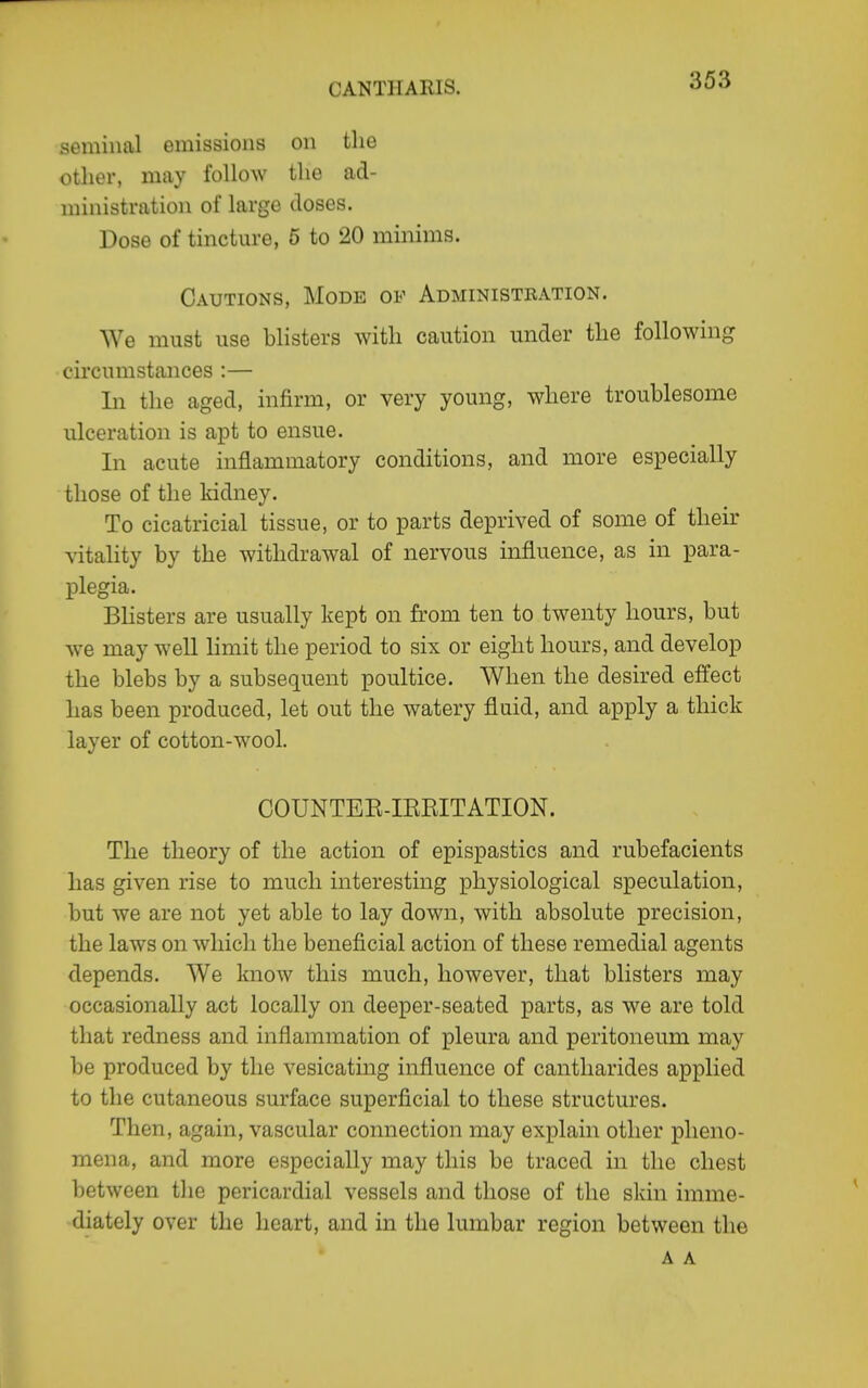 seminal emissions on the otlier, may follow the ad- ministration of large doses. Dose of tincture, 5 to 20 minims. Cautions, Mode of Administration. We must use blisters with caution under the following circumstances :— Li the aged, infirm, or very young, where troublesome ulceration is apt to ensue. In acute inflammatory conditions, and more especially those of the kidney. To cicatricial tissue, or to parts deprived of some of their vitality by the withdrawal of nervous influence, as in para- plegia. Blisters are usually kept on from ten to twenty hours, but we may well hmit the period to six or eight hours, and develop the blebs by a subsequent poultice. When the desired effect has been produced, let out the watery fluid, and apply a thick layer of cotton-wool. COUNTEE-IEEITATION. The theory of the action of epispastics and rubefacients has given rise to much interesting physiological speculation, but we are not yet able to lay down, with absolute precision, the laws on which the beneficial action of these remedial agents depends. AVe know this much, however, that blisters may occasionally act locally on deeper-seated parts, as w^e are told that redness and inflammation of pleura and peritoneum may be produced by the vesicating influence of cantharides applied to the cutaneous surface superficial to these structures. Then, again, vascular connection may explain other pheno- mena, and more especially may this be traced in the chest between the pericardial vessels and those of the skin imme- diately over the heart, and in the lumbar region between the A A